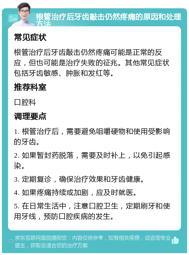 根管治疗后牙齿敲击仍然疼痛的原因和处理方法 常见症状 根管治疗后牙齿敲击仍然疼痛可能是正常的反应，但也可能是治疗失败的征兆。其他常见症状包括牙齿敏感、肿胀和发红等。 推荐科室 口腔科 调理要点 1. 根管治疗后，需要避免咀嚼硬物和使用受影响的牙齿。 2. 如果暂封药脱落，需要及时补上，以免引起感染。 3. 定期复诊，确保治疗效果和牙齿健康。 4. 如果疼痛持续或加剧，应及时就医。 5. 在日常生活中，注意口腔卫生，定期刷牙和使用牙线，预防口腔疾病的发生。