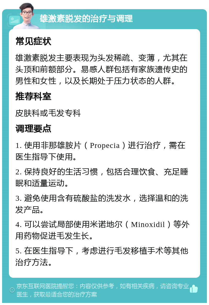 雄激素脱发的治疗与调理 常见症状 雄激素脱发主要表现为头发稀疏、变薄，尤其在头顶和前额部分。易感人群包括有家族遗传史的男性和女性，以及长期处于压力状态的人群。 推荐科室 皮肤科或毛发专科 调理要点 1. 使用非那雄胺片（Propecia）进行治疗，需在医生指导下使用。 2. 保持良好的生活习惯，包括合理饮食、充足睡眠和适量运动。 3. 避免使用含有硫酸盐的洗发水，选择温和的洗发产品。 4. 可以尝试局部使用米诺地尔（Minoxidil）等外用药物促进毛发生长。 5. 在医生指导下，考虑进行毛发移植手术等其他治疗方法。