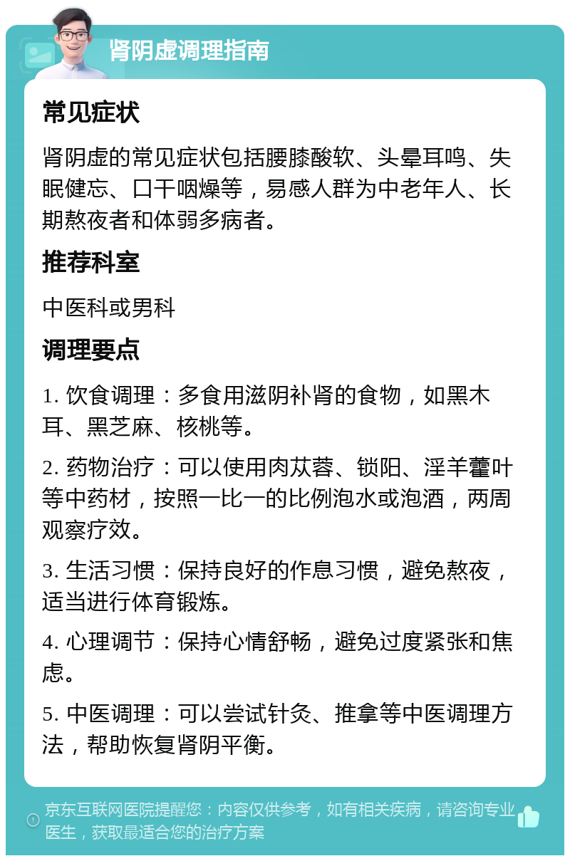 肾阴虚调理指南 常见症状 肾阴虚的常见症状包括腰膝酸软、头晕耳鸣、失眠健忘、口干咽燥等，易感人群为中老年人、长期熬夜者和体弱多病者。 推荐科室 中医科或男科 调理要点 1. 饮食调理：多食用滋阴补肾的食物，如黑木耳、黑芝麻、核桃等。 2. 药物治疗：可以使用肉苁蓉、锁阳、淫羊藿叶等中药材，按照一比一的比例泡水或泡酒，两周观察疗效。 3. 生活习惯：保持良好的作息习惯，避免熬夜，适当进行体育锻炼。 4. 心理调节：保持心情舒畅，避免过度紧张和焦虑。 5. 中医调理：可以尝试针灸、推拿等中医调理方法，帮助恢复肾阴平衡。