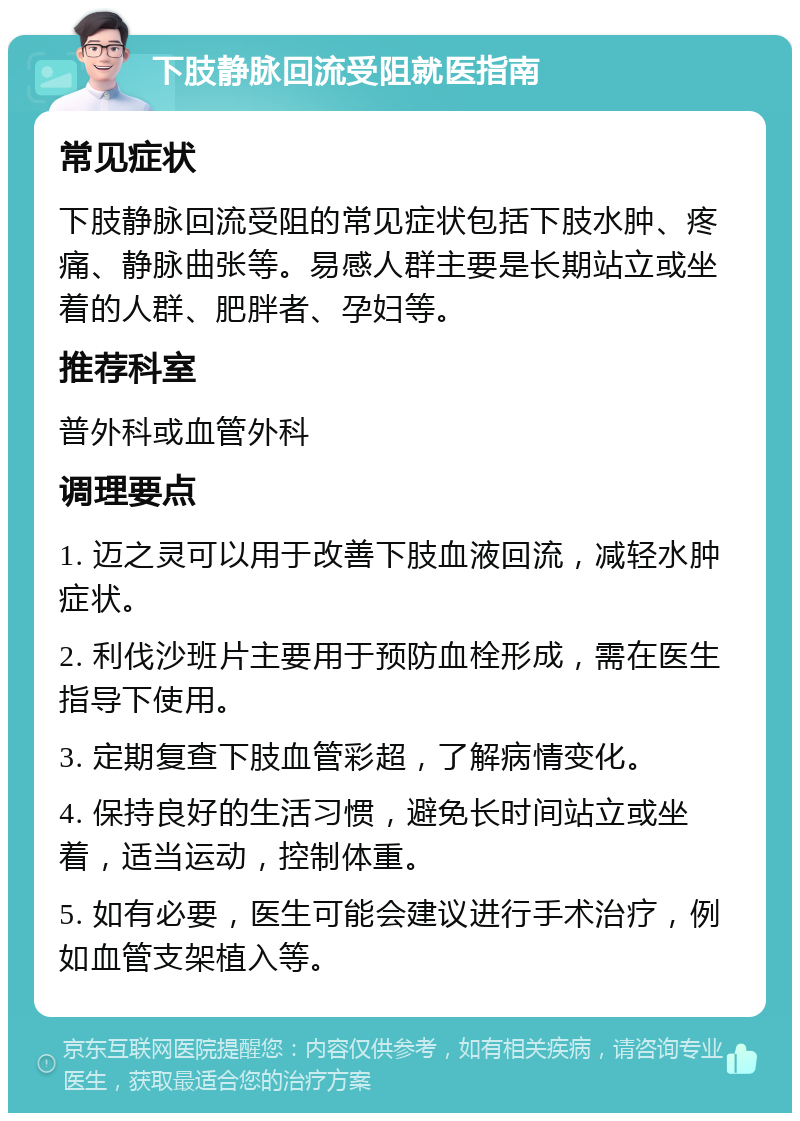 下肢静脉回流受阻就医指南 常见症状 下肢静脉回流受阻的常见症状包括下肢水肿、疼痛、静脉曲张等。易感人群主要是长期站立或坐着的人群、肥胖者、孕妇等。 推荐科室 普外科或血管外科 调理要点 1. 迈之灵可以用于改善下肢血液回流，减轻水肿症状。 2. 利伐沙班片主要用于预防血栓形成，需在医生指导下使用。 3. 定期复查下肢血管彩超，了解病情变化。 4. 保持良好的生活习惯，避免长时间站立或坐着，适当运动，控制体重。 5. 如有必要，医生可能会建议进行手术治疗，例如血管支架植入等。