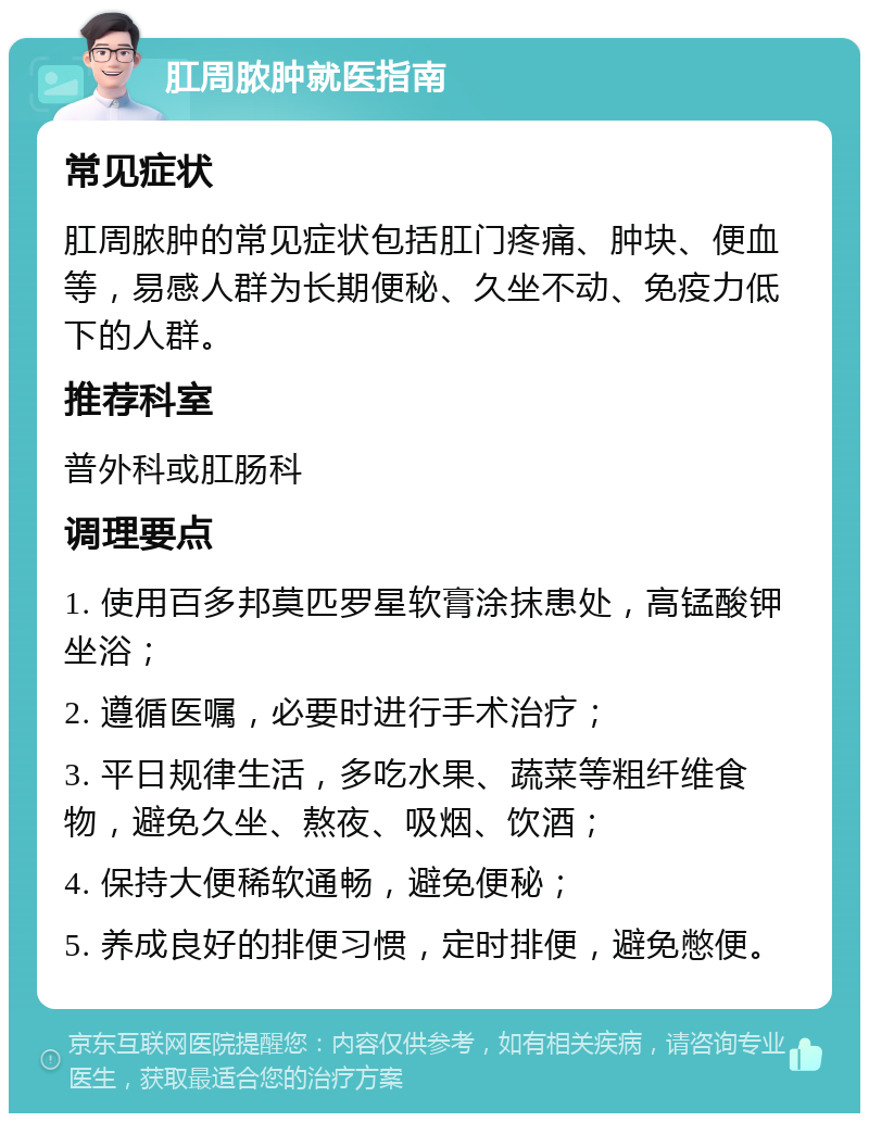 肛周脓肿就医指南 常见症状 肛周脓肿的常见症状包括肛门疼痛、肿块、便血等，易感人群为长期便秘、久坐不动、免疫力低下的人群。 推荐科室 普外科或肛肠科 调理要点 1. 使用百多邦莫匹罗星软膏涂抹患处，高锰酸钾坐浴； 2. 遵循医嘱，必要时进行手术治疗； 3. 平日规律生活，多吃水果、蔬菜等粗纤维食物，避免久坐、熬夜、吸烟、饮酒； 4. 保持大便稀软通畅，避免便秘； 5. 养成良好的排便习惯，定时排便，避免憋便。