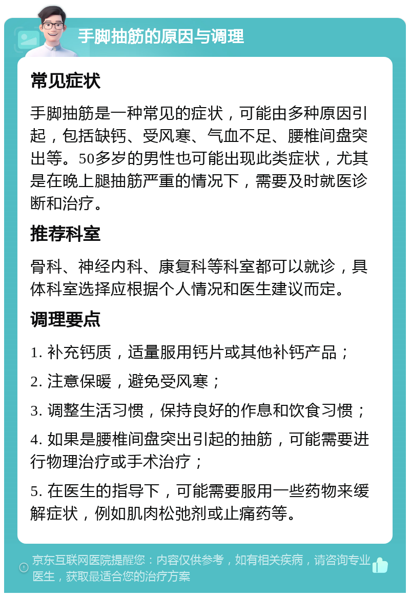 手脚抽筋的原因与调理 常见症状 手脚抽筋是一种常见的症状，可能由多种原因引起，包括缺钙、受风寒、气血不足、腰椎间盘突出等。50多岁的男性也可能出现此类症状，尤其是在晚上腿抽筋严重的情况下，需要及时就医诊断和治疗。 推荐科室 骨科、神经内科、康复科等科室都可以就诊，具体科室选择应根据个人情况和医生建议而定。 调理要点 1. 补充钙质，适量服用钙片或其他补钙产品； 2. 注意保暖，避免受风寒； 3. 调整生活习惯，保持良好的作息和饮食习惯； 4. 如果是腰椎间盘突出引起的抽筋，可能需要进行物理治疗或手术治疗； 5. 在医生的指导下，可能需要服用一些药物来缓解症状，例如肌肉松弛剂或止痛药等。