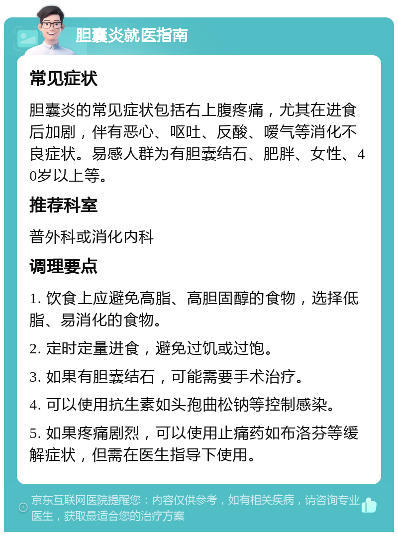 胆囊炎就医指南 常见症状 胆囊炎的常见症状包括右上腹疼痛，尤其在进食后加剧，伴有恶心、呕吐、反酸、嗳气等消化不良症状。易感人群为有胆囊结石、肥胖、女性、40岁以上等。 推荐科室 普外科或消化内科 调理要点 1. 饮食上应避免高脂、高胆固醇的食物，选择低脂、易消化的食物。 2. 定时定量进食，避免过饥或过饱。 3. 如果有胆囊结石，可能需要手术治疗。 4. 可以使用抗生素如头孢曲松钠等控制感染。 5. 如果疼痛剧烈，可以使用止痛药如布洛芬等缓解症状，但需在医生指导下使用。