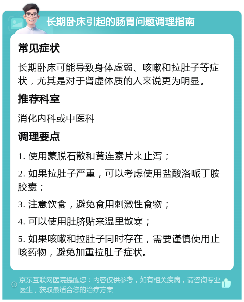 长期卧床引起的肠胃问题调理指南 常见症状 长期卧床可能导致身体虚弱、咳嗽和拉肚子等症状，尤其是对于肾虚体质的人来说更为明显。 推荐科室 消化内科或中医科 调理要点 1. 使用蒙脱石散和黄连素片来止泻； 2. 如果拉肚子严重，可以考虑使用盐酸洛哌丁胺胶囊； 3. 注意饮食，避免食用刺激性食物； 4. 可以使用肚脐贴来温里散寒； 5. 如果咳嗽和拉肚子同时存在，需要谨慎使用止咳药物，避免加重拉肚子症状。