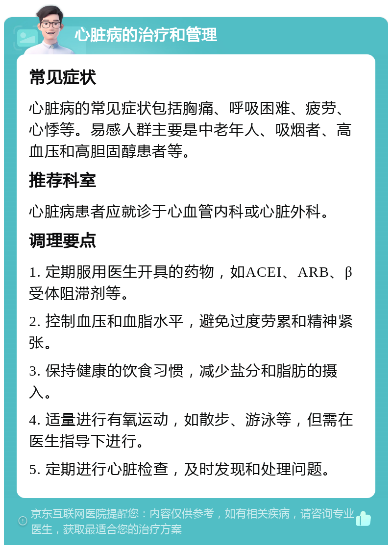 心脏病的治疗和管理 常见症状 心脏病的常见症状包括胸痛、呼吸困难、疲劳、心悸等。易感人群主要是中老年人、吸烟者、高血压和高胆固醇患者等。 推荐科室 心脏病患者应就诊于心血管内科或心脏外科。 调理要点 1. 定期服用医生开具的药物，如ACEI、ARB、β受体阻滞剂等。 2. 控制血压和血脂水平，避免过度劳累和精神紧张。 3. 保持健康的饮食习惯，减少盐分和脂肪的摄入。 4. 适量进行有氧运动，如散步、游泳等，但需在医生指导下进行。 5. 定期进行心脏检查，及时发现和处理问题。