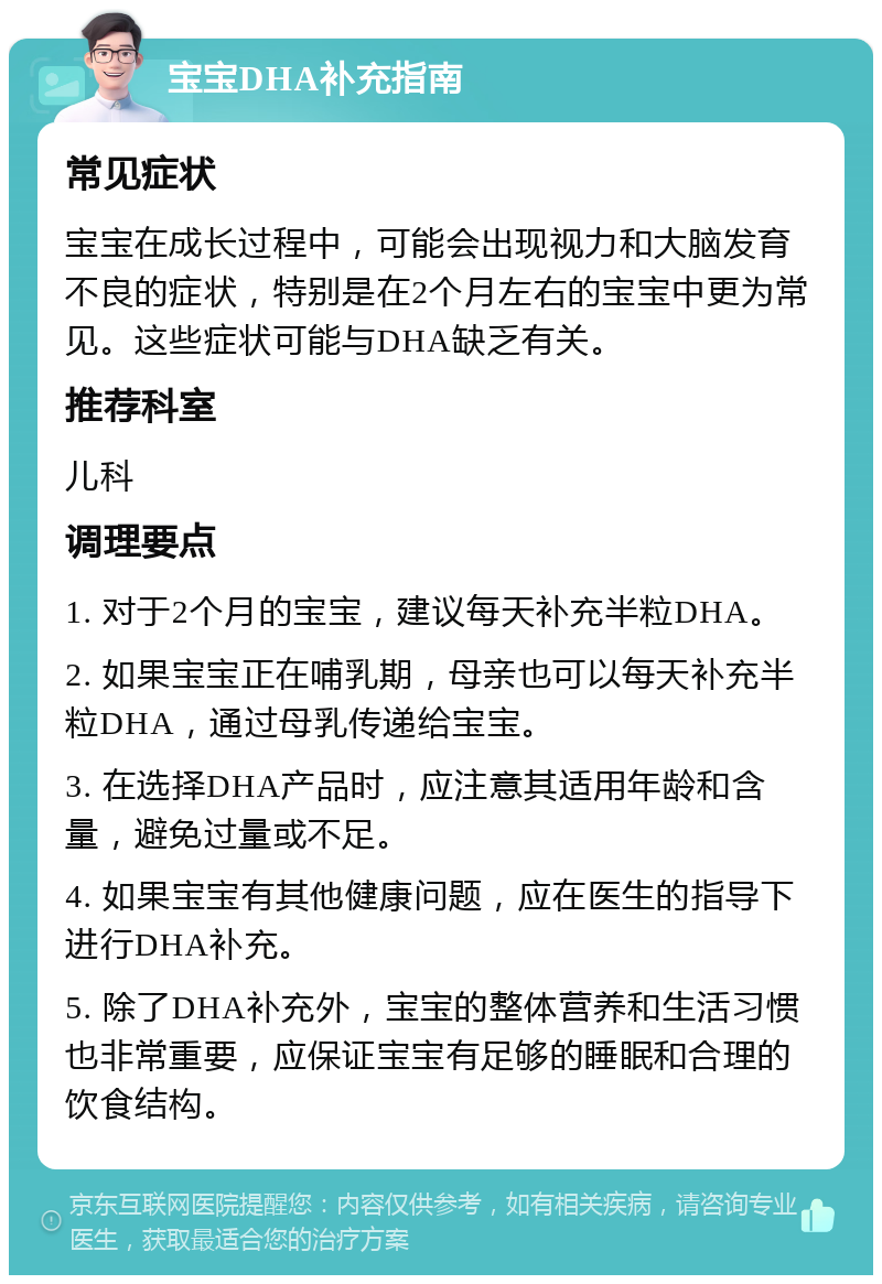 宝宝DHA补充指南 常见症状 宝宝在成长过程中，可能会出现视力和大脑发育不良的症状，特别是在2个月左右的宝宝中更为常见。这些症状可能与DHA缺乏有关。 推荐科室 儿科 调理要点 1. 对于2个月的宝宝，建议每天补充半粒DHA。 2. 如果宝宝正在哺乳期，母亲也可以每天补充半粒DHA，通过母乳传递给宝宝。 3. 在选择DHA产品时，应注意其适用年龄和含量，避免过量或不足。 4. 如果宝宝有其他健康问题，应在医生的指导下进行DHA补充。 5. 除了DHA补充外，宝宝的整体营养和生活习惯也非常重要，应保证宝宝有足够的睡眠和合理的饮食结构。