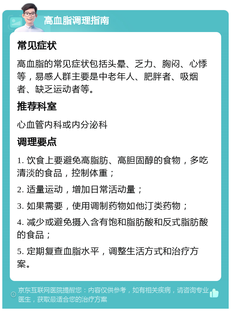 高血脂调理指南 常见症状 高血脂的常见症状包括头晕、乏力、胸闷、心悸等，易感人群主要是中老年人、肥胖者、吸烟者、缺乏运动者等。 推荐科室 心血管内科或内分泌科 调理要点 1. 饮食上要避免高脂肪、高胆固醇的食物，多吃清淡的食品，控制体重； 2. 适量运动，增加日常活动量； 3. 如果需要，使用调制药物如他汀类药物； 4. 减少或避免摄入含有饱和脂肪酸和反式脂肪酸的食品； 5. 定期复查血脂水平，调整生活方式和治疗方案。