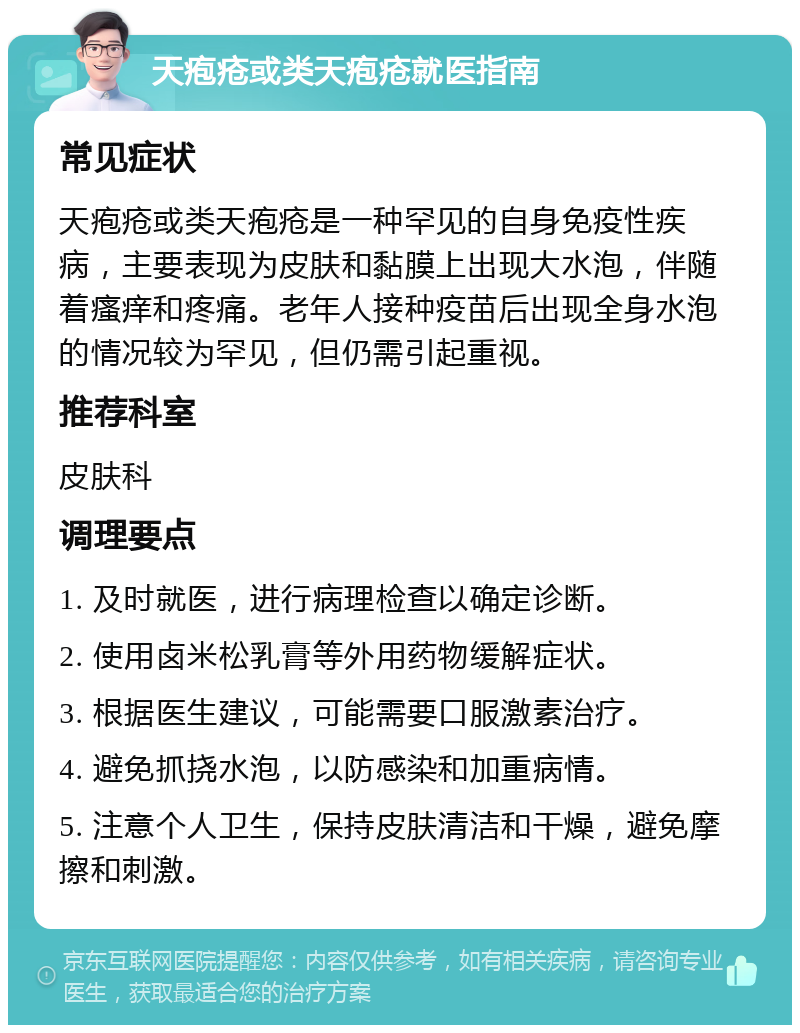 天疱疮或类天疱疮就医指南 常见症状 天疱疮或类天疱疮是一种罕见的自身免疫性疾病，主要表现为皮肤和黏膜上出现大水泡，伴随着瘙痒和疼痛。老年人接种疫苗后出现全身水泡的情况较为罕见，但仍需引起重视。 推荐科室 皮肤科 调理要点 1. 及时就医，进行病理检查以确定诊断。 2. 使用卤米松乳膏等外用药物缓解症状。 3. 根据医生建议，可能需要口服激素治疗。 4. 避免抓挠水泡，以防感染和加重病情。 5. 注意个人卫生，保持皮肤清洁和干燥，避免摩擦和刺激。