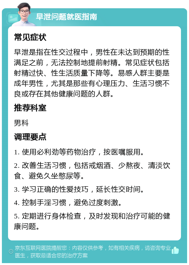 早泄问题就医指南 常见症状 早泄是指在性交过程中，男性在未达到预期的性满足之前，无法控制地提前射精。常见症状包括射精过快、性生活质量下降等。易感人群主要是成年男性，尤其是那些有心理压力、生活习惯不良或存在其他健康问题的人群。 推荐科室 男科 调理要点 1. 使用必利劲等药物治疗，按医嘱服用。 2. 改善生活习惯，包括戒烟酒、少熬夜、清淡饮食、避免久坐憋尿等。 3. 学习正确的性爱技巧，延长性交时间。 4. 控制手淫习惯，避免过度刺激。 5. 定期进行身体检查，及时发现和治疗可能的健康问题。