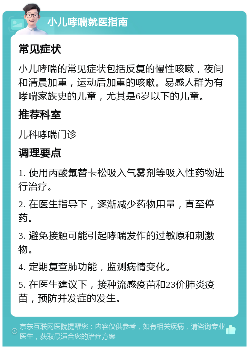 小儿哮喘就医指南 常见症状 小儿哮喘的常见症状包括反复的慢性咳嗽，夜间和清晨加重，运动后加重的咳嗽。易感人群为有哮喘家族史的儿童，尤其是6岁以下的儿童。 推荐科室 儿科哮喘门诊 调理要点 1. 使用丙酸氟替卡松吸入气雾剂等吸入性药物进行治疗。 2. 在医生指导下，逐渐减少药物用量，直至停药。 3. 避免接触可能引起哮喘发作的过敏原和刺激物。 4. 定期复查肺功能，监测病情变化。 5. 在医生建议下，接种流感疫苗和23价肺炎疫苗，预防并发症的发生。