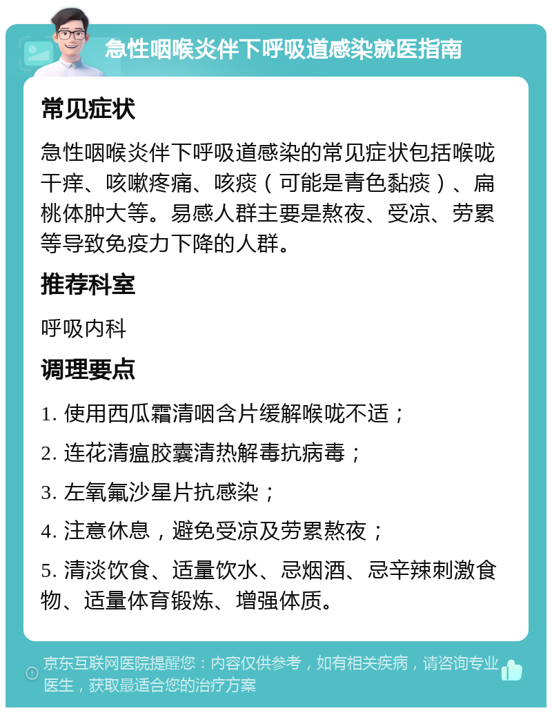 急性咽喉炎伴下呼吸道感染就医指南 常见症状 急性咽喉炎伴下呼吸道感染的常见症状包括喉咙干痒、咳嗽疼痛、咳痰（可能是青色黏痰）、扁桃体肿大等。易感人群主要是熬夜、受凉、劳累等导致免疫力下降的人群。 推荐科室 呼吸内科 调理要点 1. 使用西瓜霜清咽含片缓解喉咙不适； 2. 连花清瘟胶囊清热解毒抗病毒； 3. 左氧氟沙星片抗感染； 4. 注意休息，避免受凉及劳累熬夜； 5. 清淡饮食、适量饮水、忌烟酒、忌辛辣刺激食物、适量体育锻炼、增强体质。