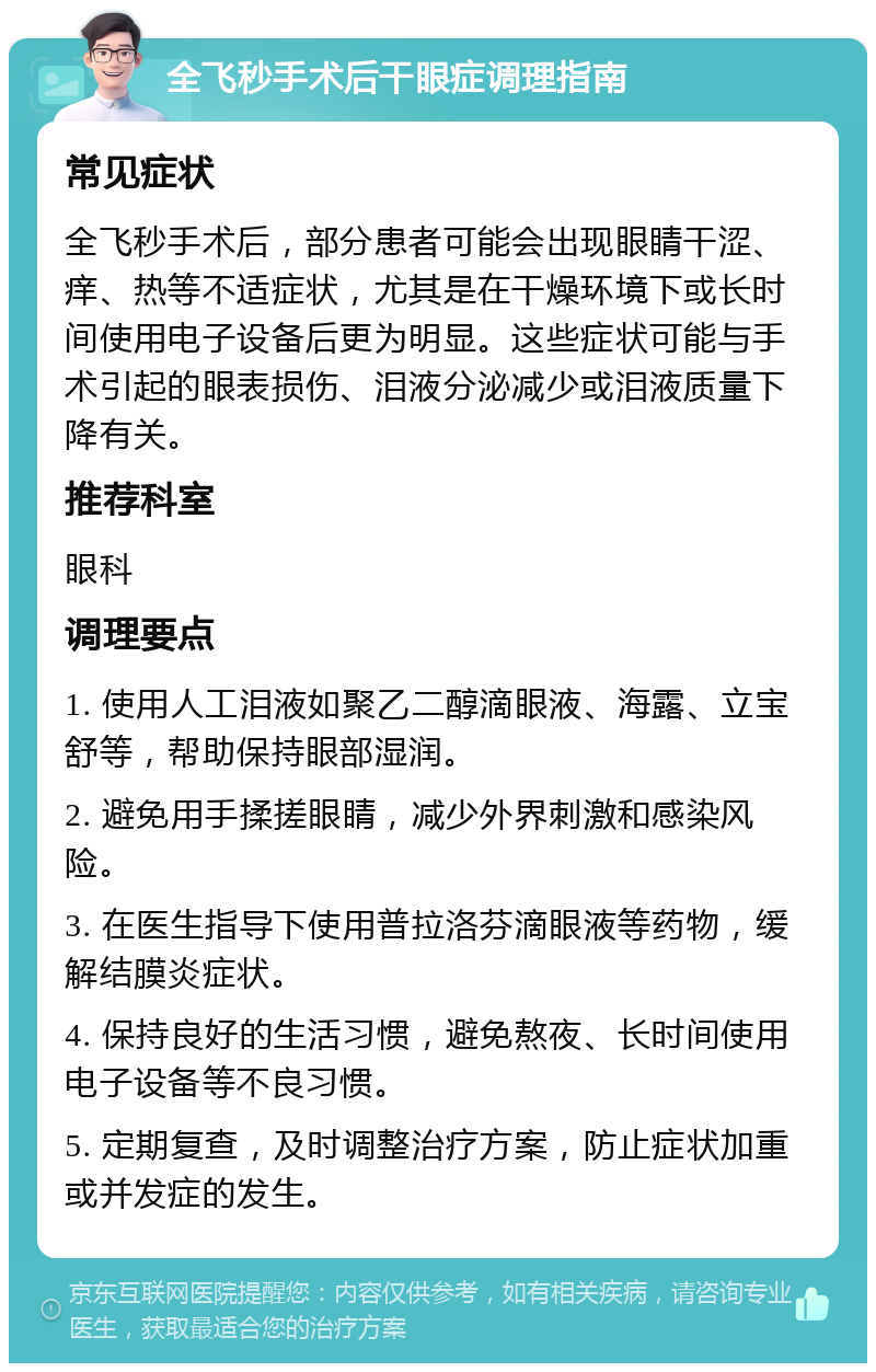 全飞秒手术后干眼症调理指南 常见症状 全飞秒手术后，部分患者可能会出现眼睛干涩、痒、热等不适症状，尤其是在干燥环境下或长时间使用电子设备后更为明显。这些症状可能与手术引起的眼表损伤、泪液分泌减少或泪液质量下降有关。 推荐科室 眼科 调理要点 1. 使用人工泪液如聚乙二醇滴眼液、海露、立宝舒等，帮助保持眼部湿润。 2. 避免用手揉搓眼睛，减少外界刺激和感染风险。 3. 在医生指导下使用普拉洛芬滴眼液等药物，缓解结膜炎症状。 4. 保持良好的生活习惯，避免熬夜、长时间使用电子设备等不良习惯。 5. 定期复查，及时调整治疗方案，防止症状加重或并发症的发生。