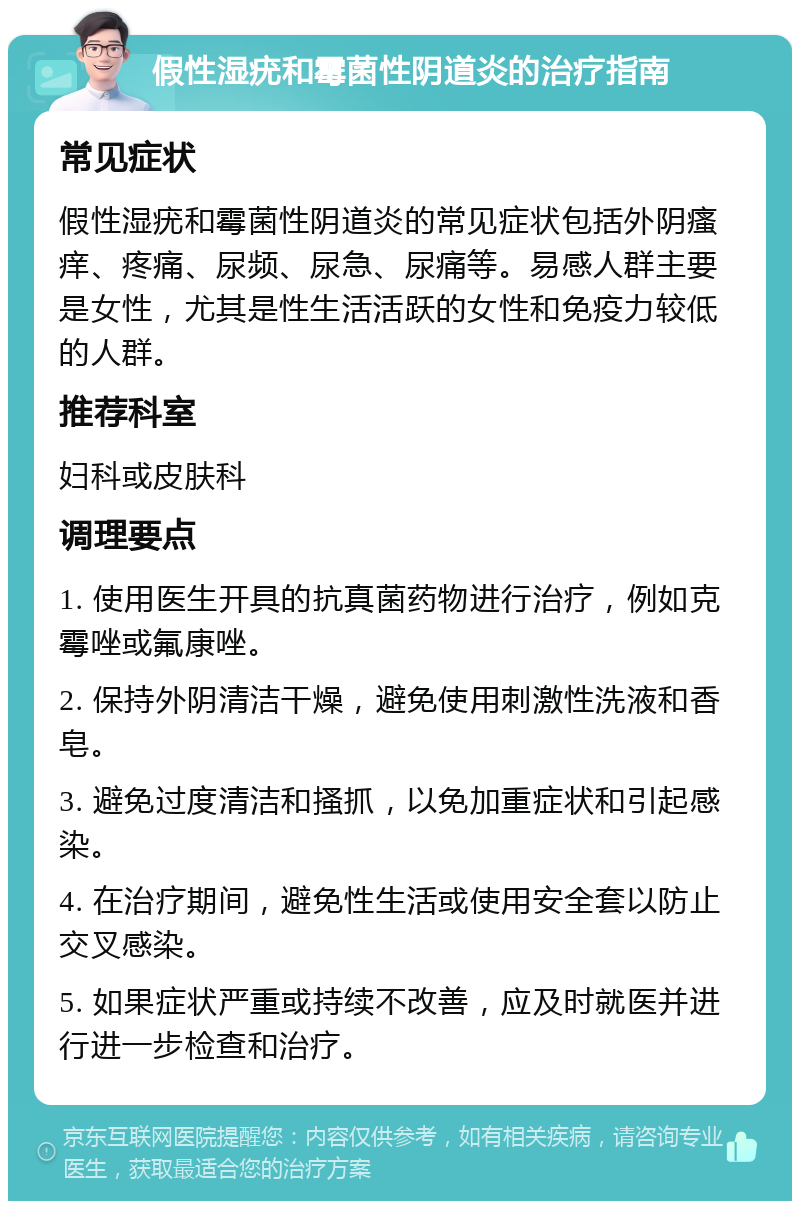 假性湿疣和霉菌性阴道炎的治疗指南 常见症状 假性湿疣和霉菌性阴道炎的常见症状包括外阴瘙痒、疼痛、尿频、尿急、尿痛等。易感人群主要是女性，尤其是性生活活跃的女性和免疫力较低的人群。 推荐科室 妇科或皮肤科 调理要点 1. 使用医生开具的抗真菌药物进行治疗，例如克霉唑或氟康唑。 2. 保持外阴清洁干燥，避免使用刺激性洗液和香皂。 3. 避免过度清洁和搔抓，以免加重症状和引起感染。 4. 在治疗期间，避免性生活或使用安全套以防止交叉感染。 5. 如果症状严重或持续不改善，应及时就医并进行进一步检查和治疗。