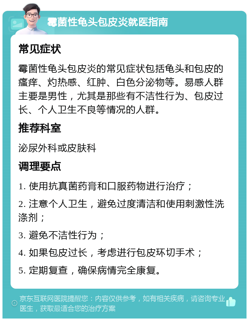 霉菌性龟头包皮炎就医指南 常见症状 霉菌性龟头包皮炎的常见症状包括龟头和包皮的瘙痒、灼热感、红肿、白色分泌物等。易感人群主要是男性，尤其是那些有不洁性行为、包皮过长、个人卫生不良等情况的人群。 推荐科室 泌尿外科或皮肤科 调理要点 1. 使用抗真菌药膏和口服药物进行治疗； 2. 注意个人卫生，避免过度清洁和使用刺激性洗涤剂； 3. 避免不洁性行为； 4. 如果包皮过长，考虑进行包皮环切手术； 5. 定期复查，确保病情完全康复。