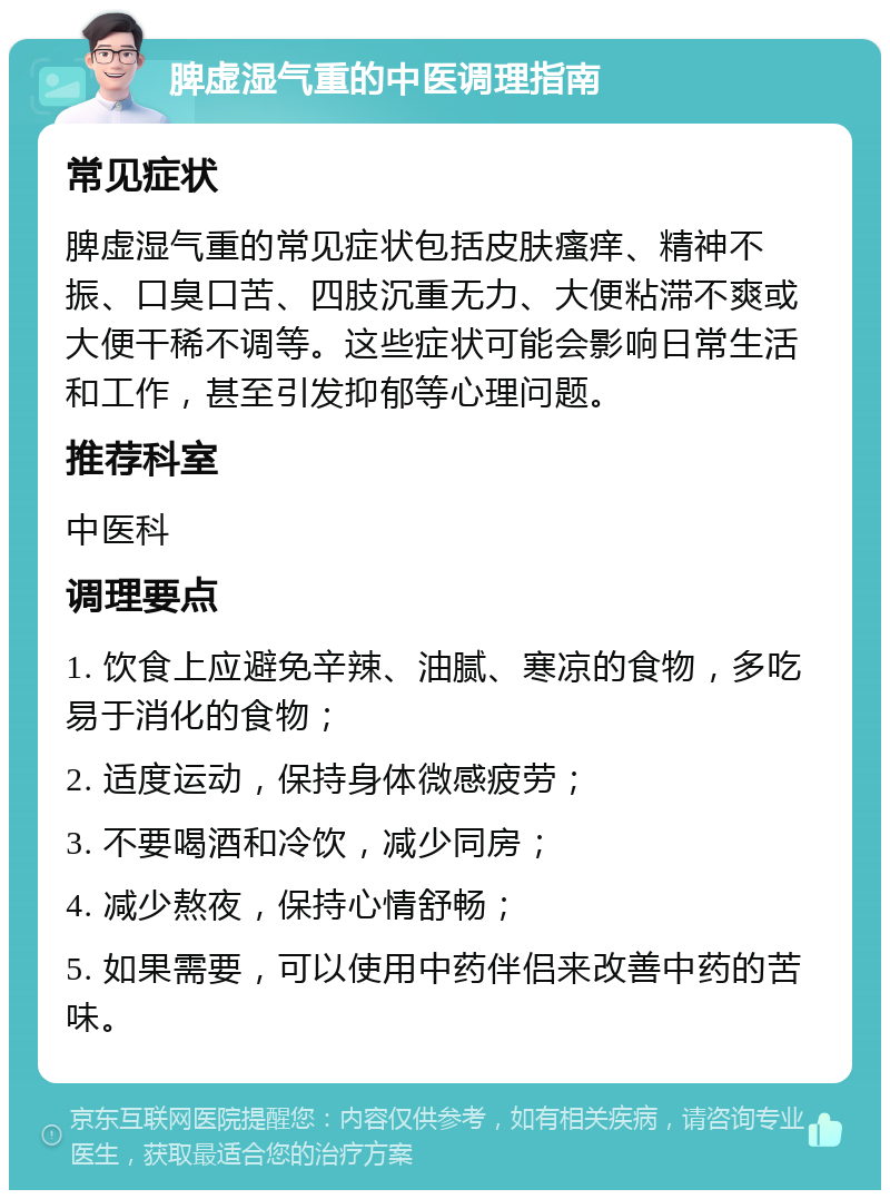 脾虚湿气重的中医调理指南 常见症状 脾虚湿气重的常见症状包括皮肤瘙痒、精神不振、口臭口苦、四肢沉重无力、大便粘滞不爽或大便干稀不调等。这些症状可能会影响日常生活和工作，甚至引发抑郁等心理问题。 推荐科室 中医科 调理要点 1. 饮食上应避免辛辣、油腻、寒凉的食物，多吃易于消化的食物； 2. 适度运动，保持身体微感疲劳； 3. 不要喝酒和冷饮，减少同房； 4. 减少熬夜，保持心情舒畅； 5. 如果需要，可以使用中药伴侣来改善中药的苦味。