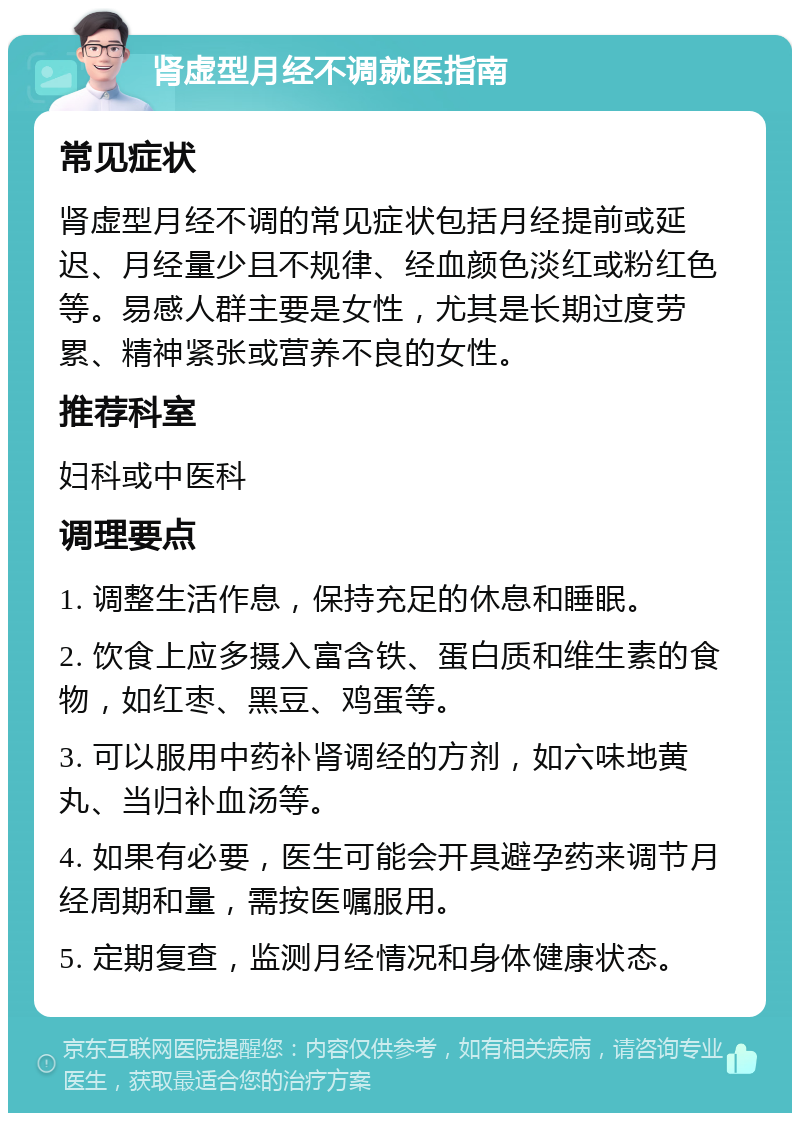 肾虚型月经不调就医指南 常见症状 肾虚型月经不调的常见症状包括月经提前或延迟、月经量少且不规律、经血颜色淡红或粉红色等。易感人群主要是女性，尤其是长期过度劳累、精神紧张或营养不良的女性。 推荐科室 妇科或中医科 调理要点 1. 调整生活作息，保持充足的休息和睡眠。 2. 饮食上应多摄入富含铁、蛋白质和维生素的食物，如红枣、黑豆、鸡蛋等。 3. 可以服用中药补肾调经的方剂，如六味地黄丸、当归补血汤等。 4. 如果有必要，医生可能会开具避孕药来调节月经周期和量，需按医嘱服用。 5. 定期复查，监测月经情况和身体健康状态。