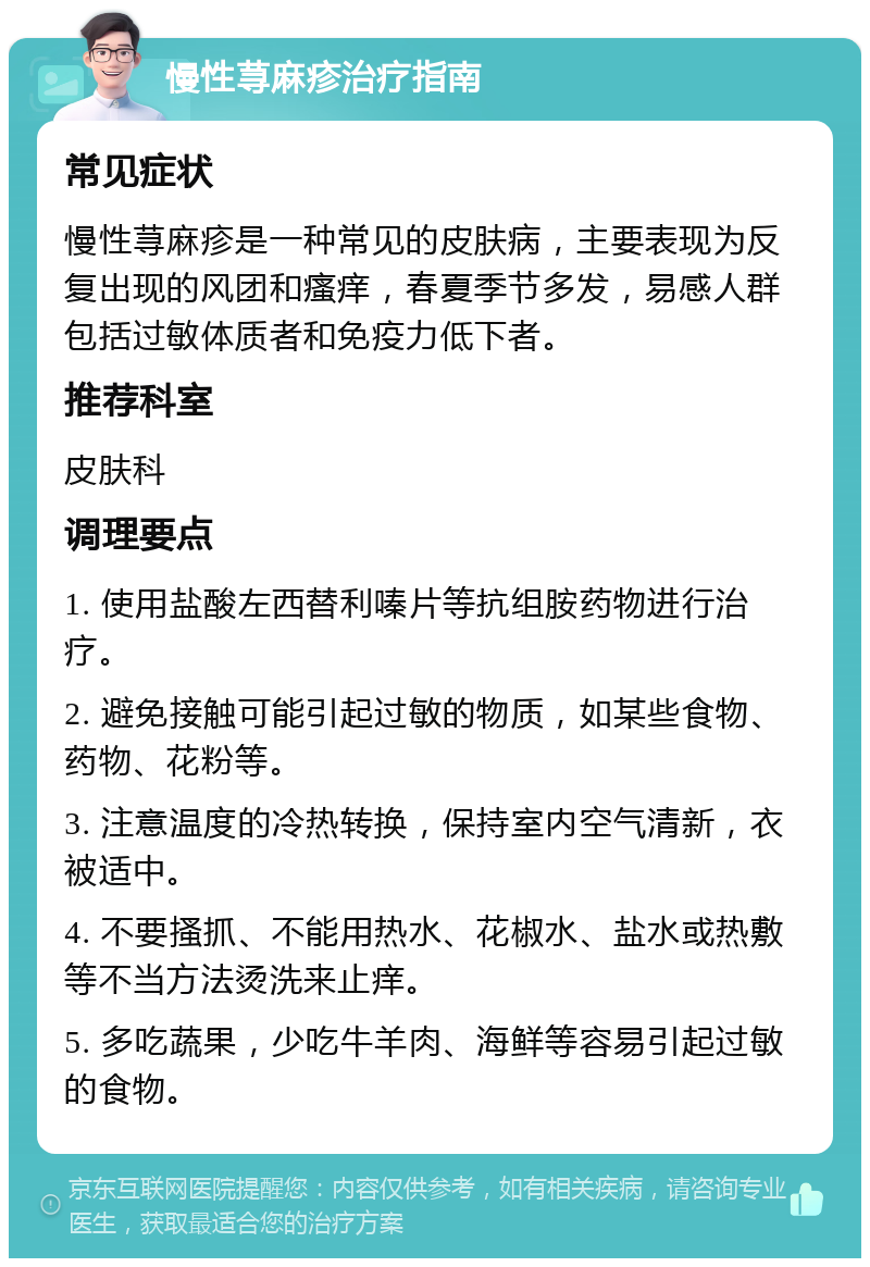 慢性荨麻疹治疗指南 常见症状 慢性荨麻疹是一种常见的皮肤病，主要表现为反复出现的风团和瘙痒，春夏季节多发，易感人群包括过敏体质者和免疫力低下者。 推荐科室 皮肤科 调理要点 1. 使用盐酸左西替利嗪片等抗组胺药物进行治疗。 2. 避免接触可能引起过敏的物质，如某些食物、药物、花粉等。 3. 注意温度的冷热转换，保持室内空气清新，衣被适中。 4. 不要搔抓、不能用热水、花椒水、盐水或热敷等不当方法烫洗来止痒。 5. 多吃蔬果，少吃牛羊肉、海鲜等容易引起过敏的食物。