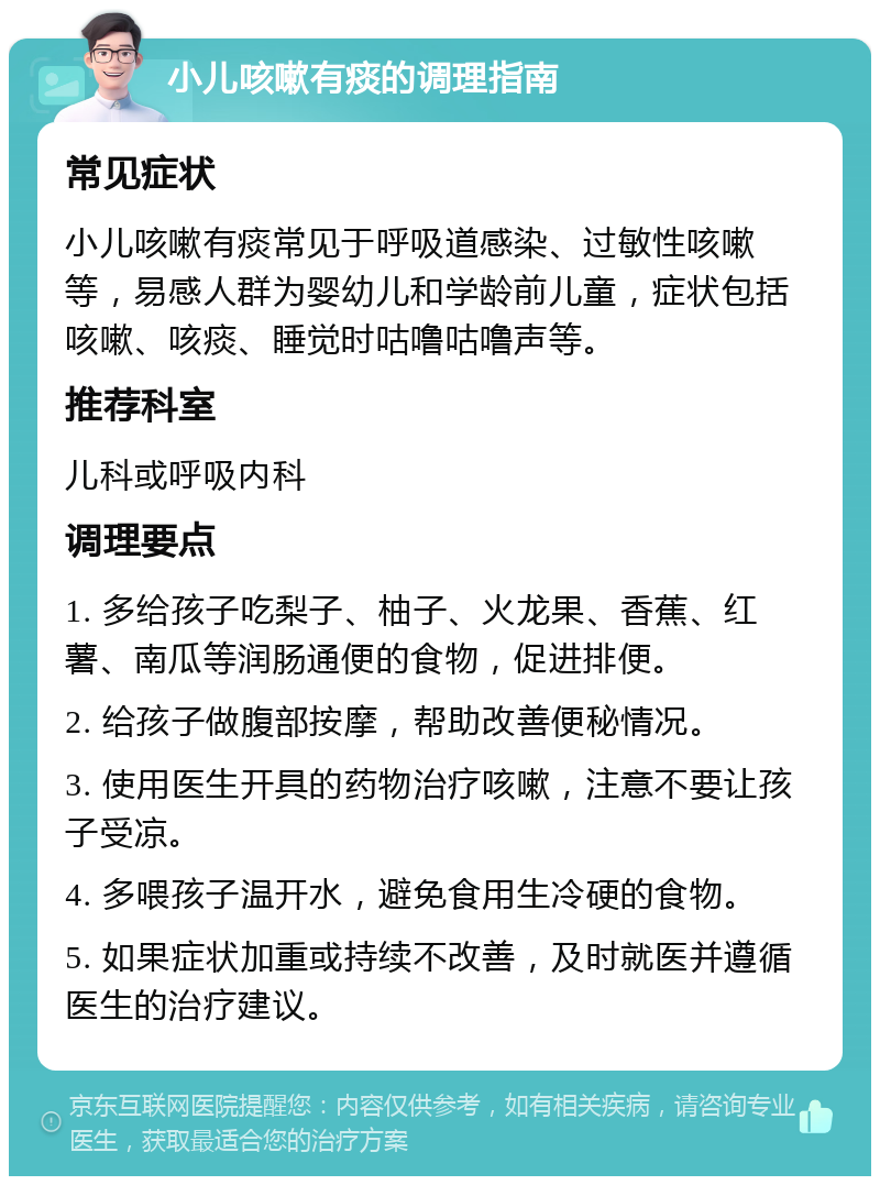 小儿咳嗽有痰的调理指南 常见症状 小儿咳嗽有痰常见于呼吸道感染、过敏性咳嗽等，易感人群为婴幼儿和学龄前儿童，症状包括咳嗽、咳痰、睡觉时咕噜咕噜声等。 推荐科室 儿科或呼吸内科 调理要点 1. 多给孩子吃梨子、柚子、火龙果、香蕉、红薯、南瓜等润肠通便的食物，促进排便。 2. 给孩子做腹部按摩，帮助改善便秘情况。 3. 使用医生开具的药物治疗咳嗽，注意不要让孩子受凉。 4. 多喂孩子温开水，避免食用生冷硬的食物。 5. 如果症状加重或持续不改善，及时就医并遵循医生的治疗建议。