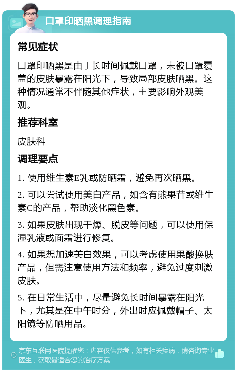 口罩印晒黑调理指南 常见症状 口罩印晒黑是由于长时间佩戴口罩，未被口罩覆盖的皮肤暴露在阳光下，导致局部皮肤晒黑。这种情况通常不伴随其他症状，主要影响外观美观。 推荐科室 皮肤科 调理要点 1. 使用维生素E乳或防晒霜，避免再次晒黑。 2. 可以尝试使用美白产品，如含有熊果苷或维生素C的产品，帮助淡化黑色素。 3. 如果皮肤出现干燥、脱皮等问题，可以使用保湿乳液或面霜进行修复。 4. 如果想加速美白效果，可以考虑使用果酸换肤产品，但需注意使用方法和频率，避免过度刺激皮肤。 5. 在日常生活中，尽量避免长时间暴露在阳光下，尤其是在中午时分，外出时应佩戴帽子、太阳镜等防晒用品。