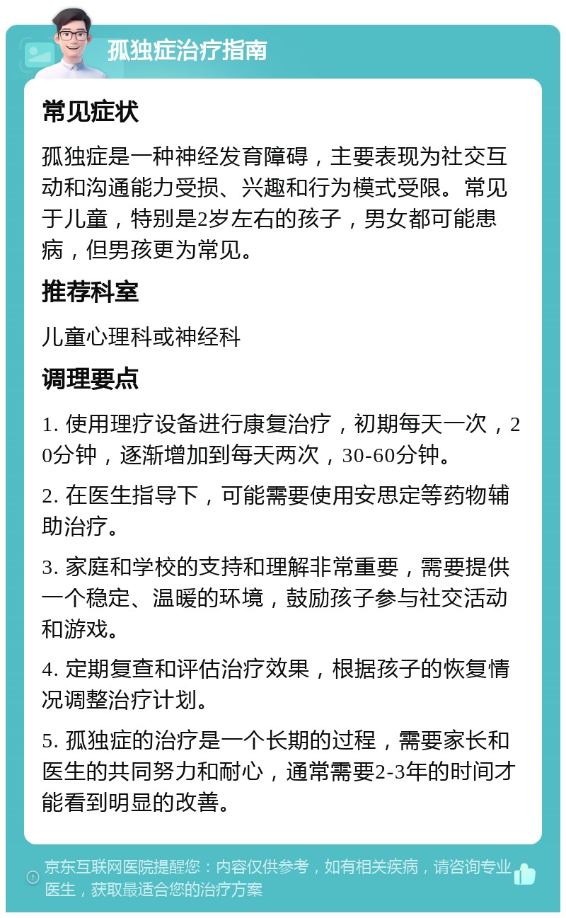 孤独症治疗指南 常见症状 孤独症是一种神经发育障碍，主要表现为社交互动和沟通能力受损、兴趣和行为模式受限。常见于儿童，特别是2岁左右的孩子，男女都可能患病，但男孩更为常见。 推荐科室 儿童心理科或神经科 调理要点 1. 使用理疗设备进行康复治疗，初期每天一次，20分钟，逐渐增加到每天两次，30-60分钟。 2. 在医生指导下，可能需要使用安思定等药物辅助治疗。 3. 家庭和学校的支持和理解非常重要，需要提供一个稳定、温暖的环境，鼓励孩子参与社交活动和游戏。 4. 定期复查和评估治疗效果，根据孩子的恢复情况调整治疗计划。 5. 孤独症的治疗是一个长期的过程，需要家长和医生的共同努力和耐心，通常需要2-3年的时间才能看到明显的改善。