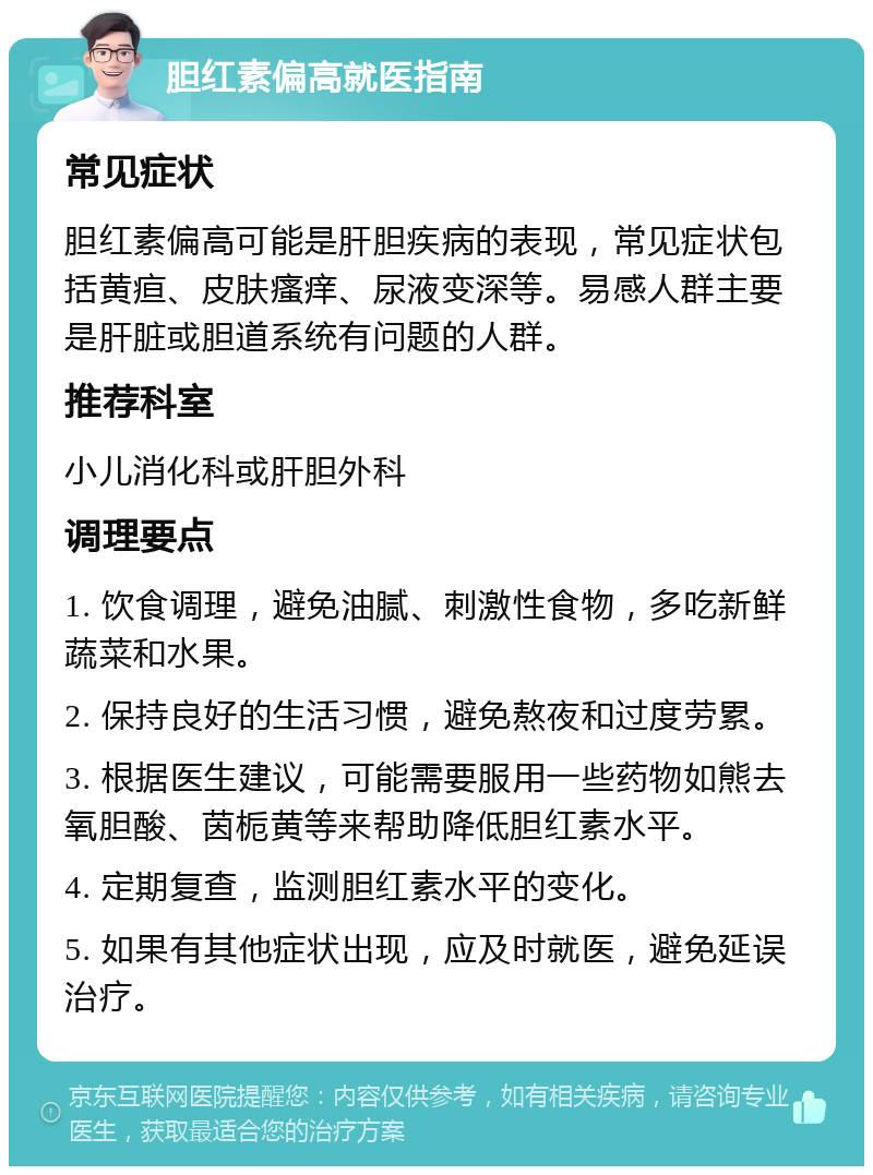 胆红素偏高就医指南 常见症状 胆红素偏高可能是肝胆疾病的表现，常见症状包括黄疸、皮肤瘙痒、尿液变深等。易感人群主要是肝脏或胆道系统有问题的人群。 推荐科室 小儿消化科或肝胆外科 调理要点 1. 饮食调理，避免油腻、刺激性食物，多吃新鲜蔬菜和水果。 2. 保持良好的生活习惯，避免熬夜和过度劳累。 3. 根据医生建议，可能需要服用一些药物如熊去氧胆酸、茵栀黄等来帮助降低胆红素水平。 4. 定期复查，监测胆红素水平的变化。 5. 如果有其他症状出现，应及时就医，避免延误治疗。