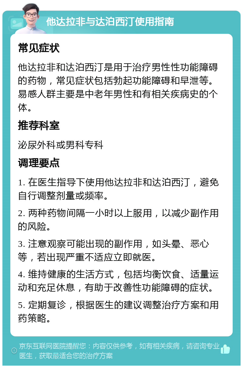 他达拉非与达泊西汀使用指南 常见症状 他达拉非和达泊西汀是用于治疗男性性功能障碍的药物，常见症状包括勃起功能障碍和早泄等。易感人群主要是中老年男性和有相关疾病史的个体。 推荐科室 泌尿外科或男科专科 调理要点 1. 在医生指导下使用他达拉非和达泊西汀，避免自行调整剂量或频率。 2. 两种药物间隔一小时以上服用，以减少副作用的风险。 3. 注意观察可能出现的副作用，如头晕、恶心等，若出现严重不适应立即就医。 4. 维持健康的生活方式，包括均衡饮食、适量运动和充足休息，有助于改善性功能障碍的症状。 5. 定期复诊，根据医生的建议调整治疗方案和用药策略。