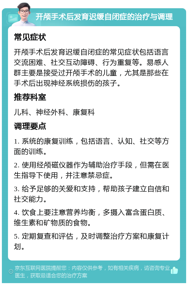 开颅手术后发育迟缓自闭症的治疗与调理 常见症状 开颅手术后发育迟缓自闭症的常见症状包括语言交流困难、社交互动障碍、行为重复等。易感人群主要是接受过开颅手术的儿童，尤其是那些在手术后出现神经系统损伤的孩子。 推荐科室 儿科、神经外科、康复科 调理要点 1. 系统的康复训练，包括语言、认知、社交等方面的训练。 2. 使用经颅磁仪器作为辅助治疗手段，但需在医生指导下使用，并注意禁忌症。 3. 给予足够的关爱和支持，帮助孩子建立自信和社交能力。 4. 饮食上要注意营养均衡，多摄入富含蛋白质、维生素和矿物质的食物。 5. 定期复查和评估，及时调整治疗方案和康复计划。