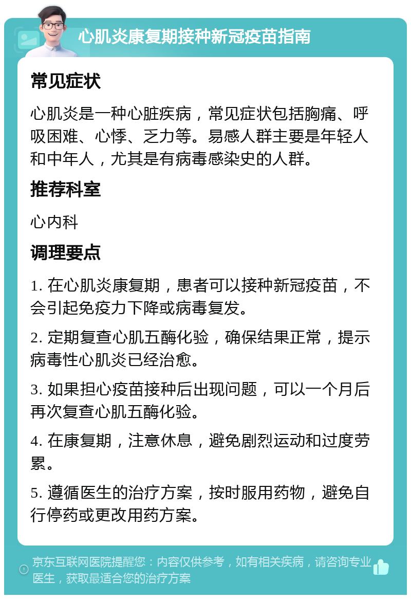 心肌炎康复期接种新冠疫苗指南 常见症状 心肌炎是一种心脏疾病，常见症状包括胸痛、呼吸困难、心悸、乏力等。易感人群主要是年轻人和中年人，尤其是有病毒感染史的人群。 推荐科室 心内科 调理要点 1. 在心肌炎康复期，患者可以接种新冠疫苗，不会引起免疫力下降或病毒复发。 2. 定期复查心肌五酶化验，确保结果正常，提示病毒性心肌炎已经治愈。 3. 如果担心疫苗接种后出现问题，可以一个月后再次复查心肌五酶化验。 4. 在康复期，注意休息，避免剧烈运动和过度劳累。 5. 遵循医生的治疗方案，按时服用药物，避免自行停药或更改用药方案。