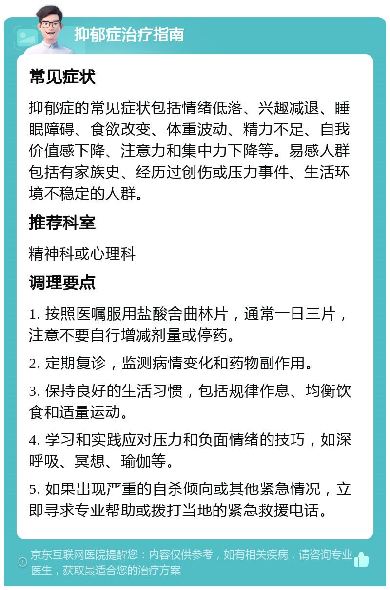 抑郁症治疗指南 常见症状 抑郁症的常见症状包括情绪低落、兴趣减退、睡眠障碍、食欲改变、体重波动、精力不足、自我价值感下降、注意力和集中力下降等。易感人群包括有家族史、经历过创伤或压力事件、生活环境不稳定的人群。 推荐科室 精神科或心理科 调理要点 1. 按照医嘱服用盐酸舍曲林片，通常一日三片，注意不要自行增减剂量或停药。 2. 定期复诊，监测病情变化和药物副作用。 3. 保持良好的生活习惯，包括规律作息、均衡饮食和适量运动。 4. 学习和实践应对压力和负面情绪的技巧，如深呼吸、冥想、瑜伽等。 5. 如果出现严重的自杀倾向或其他紧急情况，立即寻求专业帮助或拨打当地的紧急救援电话。