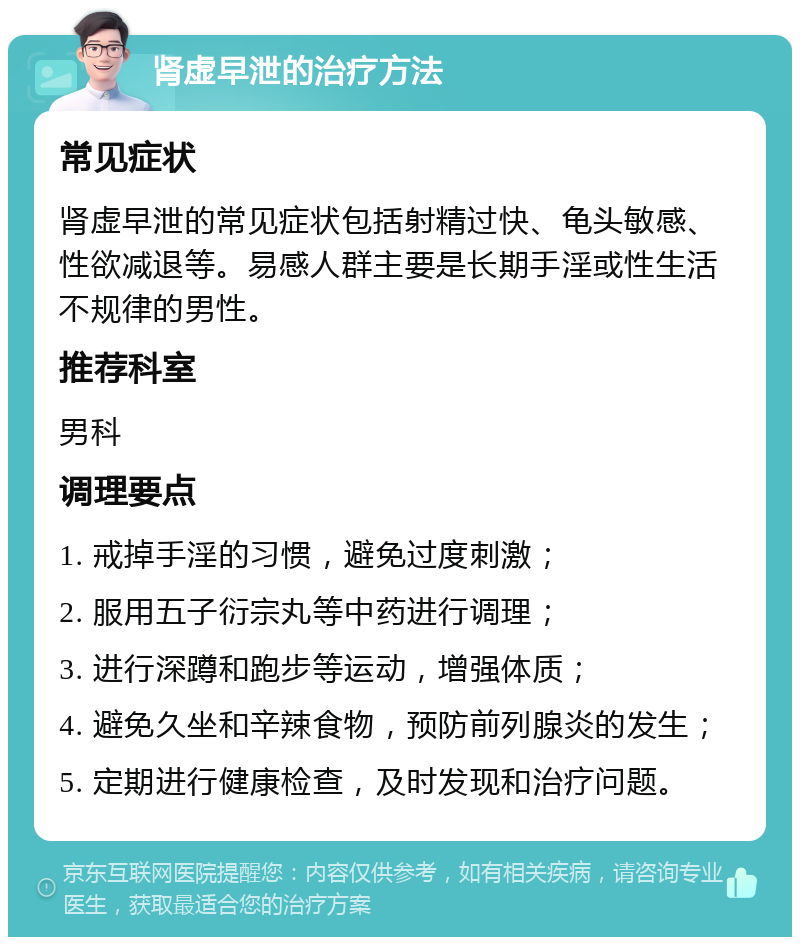 肾虚早泄的治疗方法 常见症状 肾虚早泄的常见症状包括射精过快、龟头敏感、性欲减退等。易感人群主要是长期手淫或性生活不规律的男性。 推荐科室 男科 调理要点 1. 戒掉手淫的习惯，避免过度刺激； 2. 服用五子衍宗丸等中药进行调理； 3. 进行深蹲和跑步等运动，增强体质； 4. 避免久坐和辛辣食物，预防前列腺炎的发生； 5. 定期进行健康检查，及时发现和治疗问题。