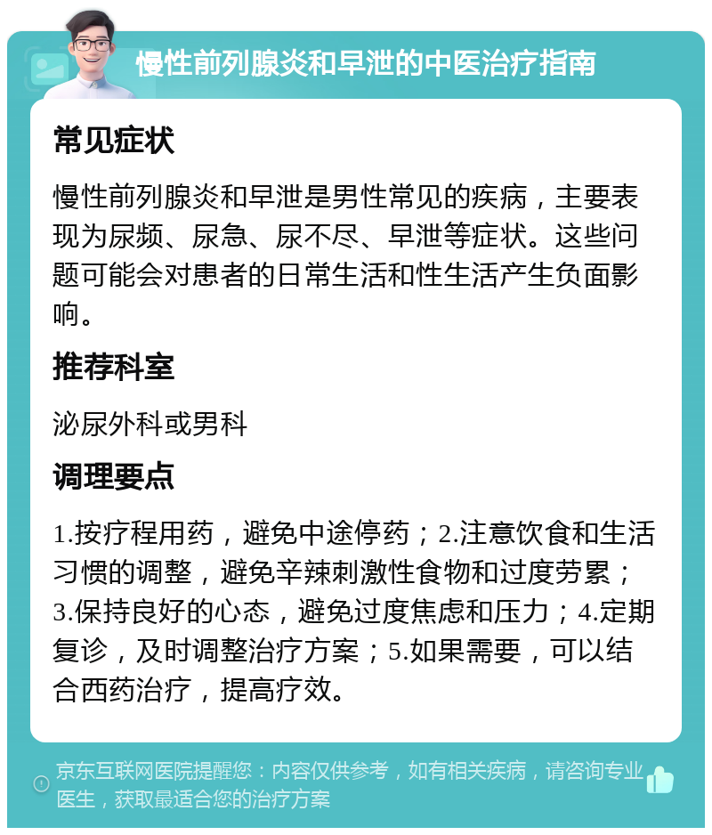 慢性前列腺炎和早泄的中医治疗指南 常见症状 慢性前列腺炎和早泄是男性常见的疾病，主要表现为尿频、尿急、尿不尽、早泄等症状。这些问题可能会对患者的日常生活和性生活产生负面影响。 推荐科室 泌尿外科或男科 调理要点 1.按疗程用药，避免中途停药；2.注意饮食和生活习惯的调整，避免辛辣刺激性食物和过度劳累；3.保持良好的心态，避免过度焦虑和压力；4.定期复诊，及时调整治疗方案；5.如果需要，可以结合西药治疗，提高疗效。