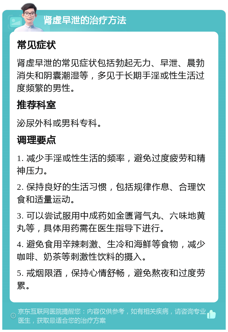 肾虚早泄的治疗方法 常见症状 肾虚早泄的常见症状包括勃起无力、早泄、晨勃消失和阴囊潮湿等，多见于长期手淫或性生活过度频繁的男性。 推荐科室 泌尿外科或男科专科。 调理要点 1. 减少手淫或性生活的频率，避免过度疲劳和精神压力。 2. 保持良好的生活习惯，包括规律作息、合理饮食和适量运动。 3. 可以尝试服用中成药如金匮肾气丸、六味地黄丸等，具体用药需在医生指导下进行。 4. 避免食用辛辣刺激、生冷和海鲜等食物，减少咖啡、奶茶等刺激性饮料的摄入。 5. 戒烟限酒，保持心情舒畅，避免熬夜和过度劳累。