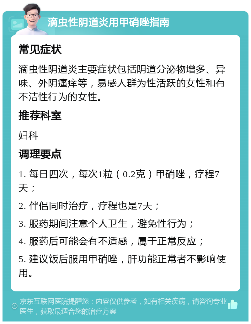 滴虫性阴道炎用甲硝唑指南 常见症状 滴虫性阴道炎主要症状包括阴道分泌物增多、异味、外阴瘙痒等，易感人群为性活跃的女性和有不洁性行为的女性。 推荐科室 妇科 调理要点 1. 每日四次，每次1粒（0.2克）甲硝唑，疗程7天； 2. 伴侣同时治疗，疗程也是7天； 3. 服药期间注意个人卫生，避免性行为； 4. 服药后可能会有不适感，属于正常反应； 5. 建议饭后服用甲硝唑，肝功能正常者不影响使用。