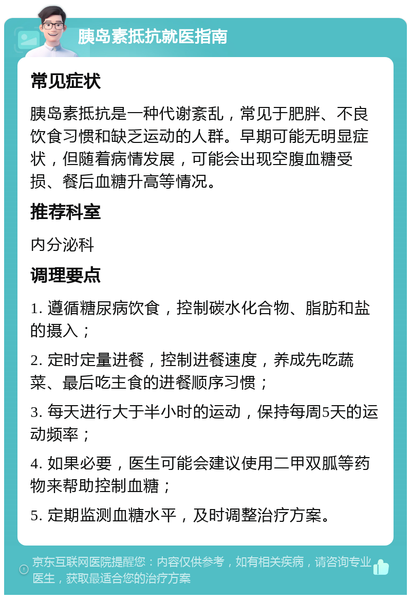 胰岛素抵抗就医指南 常见症状 胰岛素抵抗是一种代谢紊乱，常见于肥胖、不良饮食习惯和缺乏运动的人群。早期可能无明显症状，但随着病情发展，可能会出现空腹血糖受损、餐后血糖升高等情况。 推荐科室 内分泌科 调理要点 1. 遵循糖尿病饮食，控制碳水化合物、脂肪和盐的摄入； 2. 定时定量进餐，控制进餐速度，养成先吃蔬菜、最后吃主食的进餐顺序习惯； 3. 每天进行大于半小时的运动，保持每周5天的运动频率； 4. 如果必要，医生可能会建议使用二甲双胍等药物来帮助控制血糖； 5. 定期监测血糖水平，及时调整治疗方案。