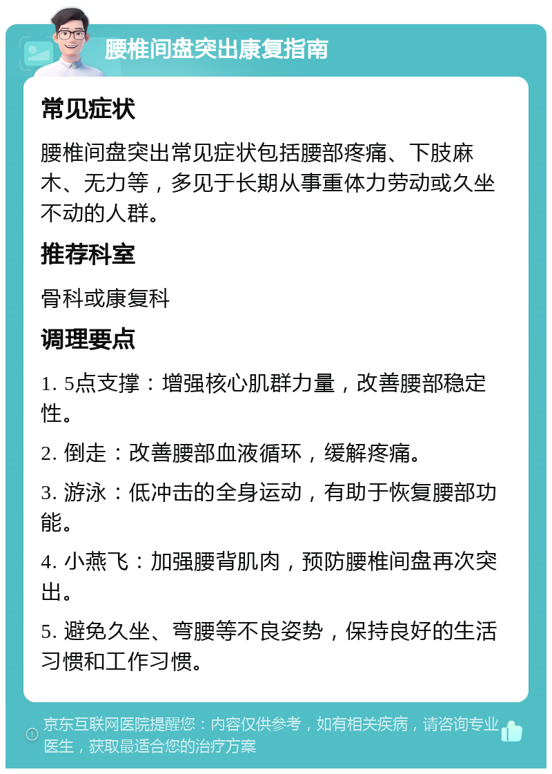 腰椎间盘突出康复指南 常见症状 腰椎间盘突出常见症状包括腰部疼痛、下肢麻木、无力等，多见于长期从事重体力劳动或久坐不动的人群。 推荐科室 骨科或康复科 调理要点 1. 5点支撑：增强核心肌群力量，改善腰部稳定性。 2. 倒走：改善腰部血液循环，缓解疼痛。 3. 游泳：低冲击的全身运动，有助于恢复腰部功能。 4. 小燕飞：加强腰背肌肉，预防腰椎间盘再次突出。 5. 避免久坐、弯腰等不良姿势，保持良好的生活习惯和工作习惯。