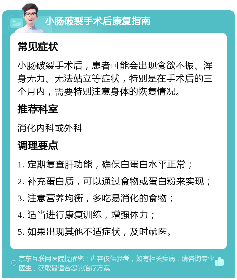 小肠破裂手术后康复指南 常见症状 小肠破裂手术后，患者可能会出现食欲不振、浑身无力、无法站立等症状，特别是在手术后的三个月内，需要特别注意身体的恢复情况。 推荐科室 消化内科或外科 调理要点 1. 定期复查肝功能，确保白蛋白水平正常； 2. 补充蛋白质，可以通过食物或蛋白粉来实现； 3. 注意营养均衡，多吃易消化的食物； 4. 适当进行康复训练，增强体力； 5. 如果出现其他不适症状，及时就医。