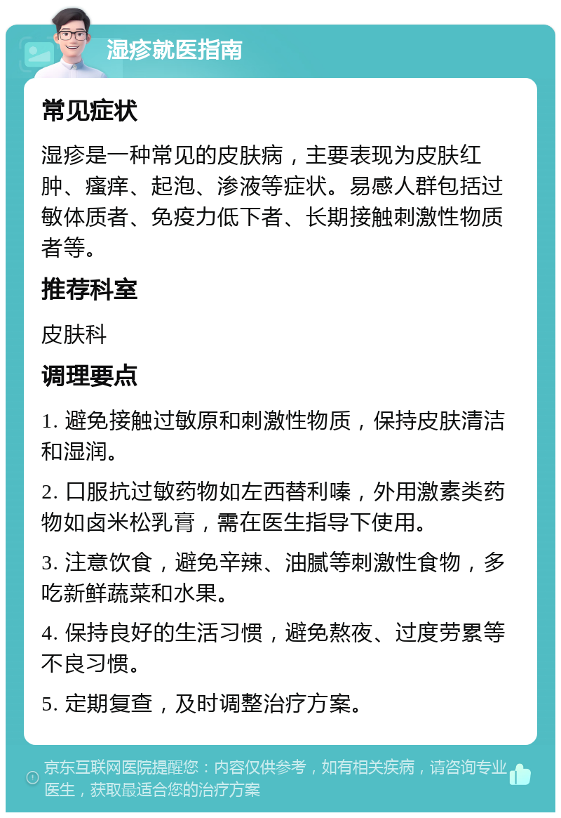 湿疹就医指南 常见症状 湿疹是一种常见的皮肤病，主要表现为皮肤红肿、瘙痒、起泡、渗液等症状。易感人群包括过敏体质者、免疫力低下者、长期接触刺激性物质者等。 推荐科室 皮肤科 调理要点 1. 避免接触过敏原和刺激性物质，保持皮肤清洁和湿润。 2. 口服抗过敏药物如左西替利嗪，外用激素类药物如卤米松乳膏，需在医生指导下使用。 3. 注意饮食，避免辛辣、油腻等刺激性食物，多吃新鲜蔬菜和水果。 4. 保持良好的生活习惯，避免熬夜、过度劳累等不良习惯。 5. 定期复查，及时调整治疗方案。