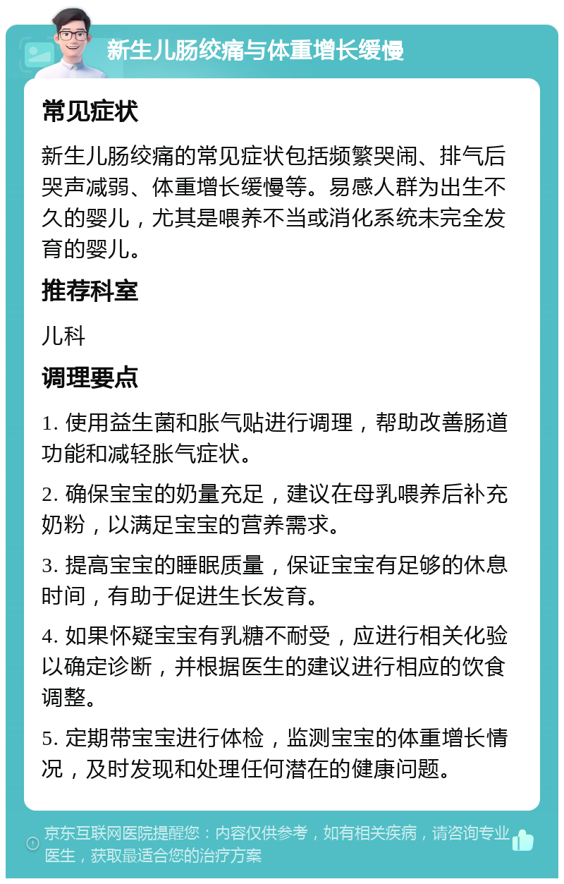 新生儿肠绞痛与体重增长缓慢 常见症状 新生儿肠绞痛的常见症状包括频繁哭闹、排气后哭声减弱、体重增长缓慢等。易感人群为出生不久的婴儿，尤其是喂养不当或消化系统未完全发育的婴儿。 推荐科室 儿科 调理要点 1. 使用益生菌和胀气贴进行调理，帮助改善肠道功能和减轻胀气症状。 2. 确保宝宝的奶量充足，建议在母乳喂养后补充奶粉，以满足宝宝的营养需求。 3. 提高宝宝的睡眠质量，保证宝宝有足够的休息时间，有助于促进生长发育。 4. 如果怀疑宝宝有乳糖不耐受，应进行相关化验以确定诊断，并根据医生的建议进行相应的饮食调整。 5. 定期带宝宝进行体检，监测宝宝的体重增长情况，及时发现和处理任何潜在的健康问题。