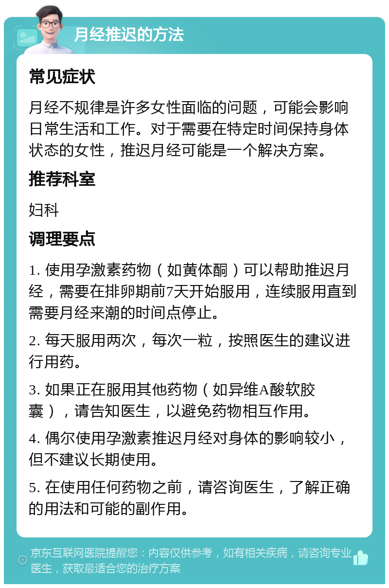 月经推迟的方法 常见症状 月经不规律是许多女性面临的问题，可能会影响日常生活和工作。对于需要在特定时间保持身体状态的女性，推迟月经可能是一个解决方案。 推荐科室 妇科 调理要点 1. 使用孕激素药物（如黄体酮）可以帮助推迟月经，需要在排卵期前7天开始服用，连续服用直到需要月经来潮的时间点停止。 2. 每天服用两次，每次一粒，按照医生的建议进行用药。 3. 如果正在服用其他药物（如异维A酸软胶囊），请告知医生，以避免药物相互作用。 4. 偶尔使用孕激素推迟月经对身体的影响较小，但不建议长期使用。 5. 在使用任何药物之前，请咨询医生，了解正确的用法和可能的副作用。