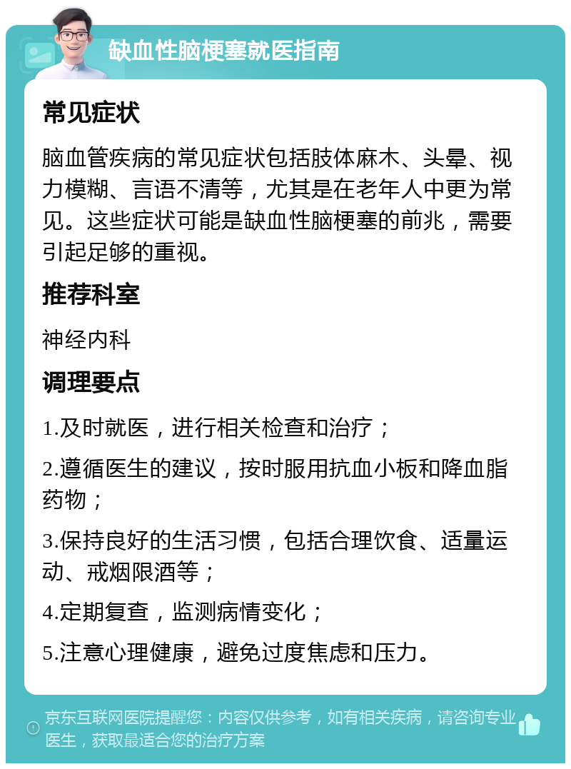 缺血性脑梗塞就医指南 常见症状 脑血管疾病的常见症状包括肢体麻木、头晕、视力模糊、言语不清等，尤其是在老年人中更为常见。这些症状可能是缺血性脑梗塞的前兆，需要引起足够的重视。 推荐科室 神经内科 调理要点 1.及时就医，进行相关检查和治疗； 2.遵循医生的建议，按时服用抗血小板和降血脂药物； 3.保持良好的生活习惯，包括合理饮食、适量运动、戒烟限酒等； 4.定期复查，监测病情变化； 5.注意心理健康，避免过度焦虑和压力。