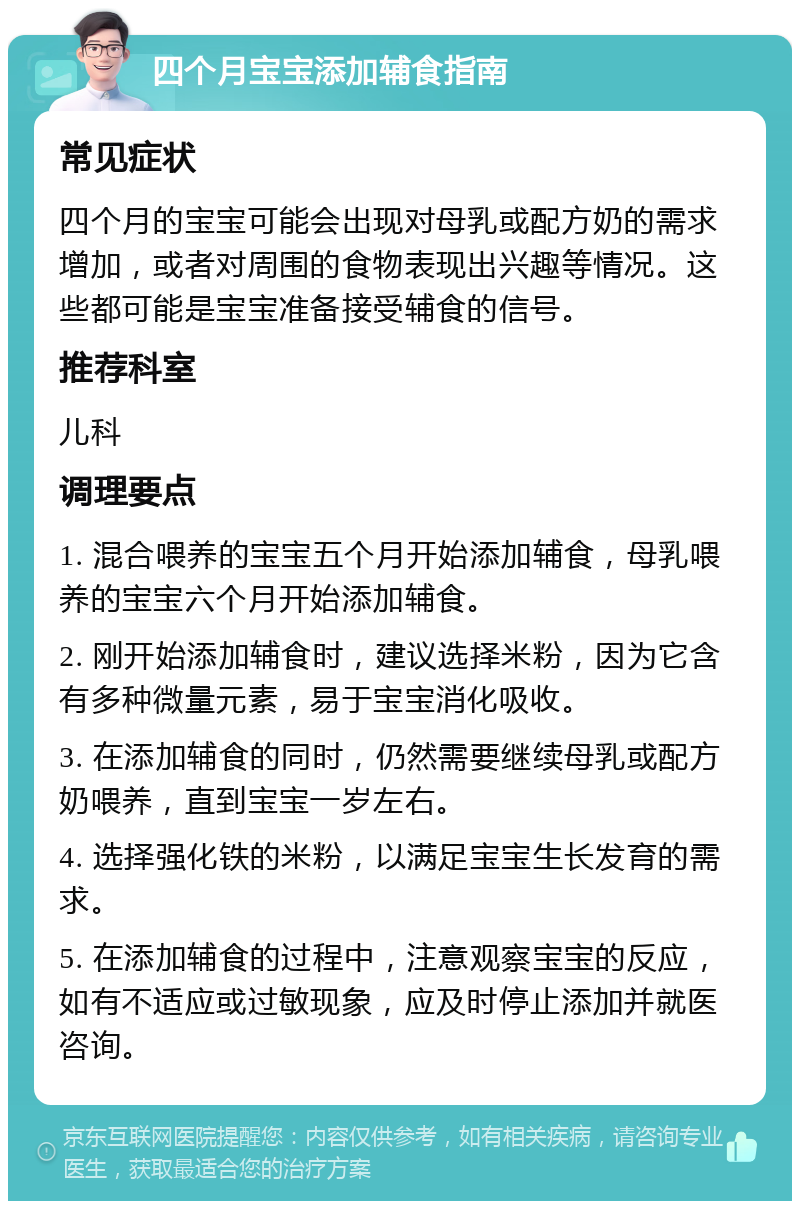 四个月宝宝添加辅食指南 常见症状 四个月的宝宝可能会出现对母乳或配方奶的需求增加，或者对周围的食物表现出兴趣等情况。这些都可能是宝宝准备接受辅食的信号。 推荐科室 儿科 调理要点 1. 混合喂养的宝宝五个月开始添加辅食，母乳喂养的宝宝六个月开始添加辅食。 2. 刚开始添加辅食时，建议选择米粉，因为它含有多种微量元素，易于宝宝消化吸收。 3. 在添加辅食的同时，仍然需要继续母乳或配方奶喂养，直到宝宝一岁左右。 4. 选择强化铁的米粉，以满足宝宝生长发育的需求。 5. 在添加辅食的过程中，注意观察宝宝的反应，如有不适应或过敏现象，应及时停止添加并就医咨询。