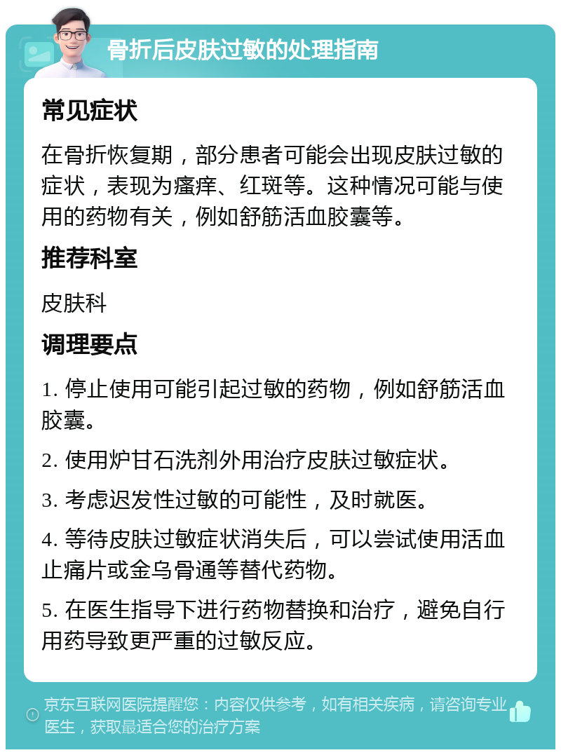 骨折后皮肤过敏的处理指南 常见症状 在骨折恢复期，部分患者可能会出现皮肤过敏的症状，表现为瘙痒、红斑等。这种情况可能与使用的药物有关，例如舒筋活血胶囊等。 推荐科室 皮肤科 调理要点 1. 停止使用可能引起过敏的药物，例如舒筋活血胶囊。 2. 使用炉甘石洗剂外用治疗皮肤过敏症状。 3. 考虑迟发性过敏的可能性，及时就医。 4. 等待皮肤过敏症状消失后，可以尝试使用活血止痛片或金乌骨通等替代药物。 5. 在医生指导下进行药物替换和治疗，避免自行用药导致更严重的过敏反应。