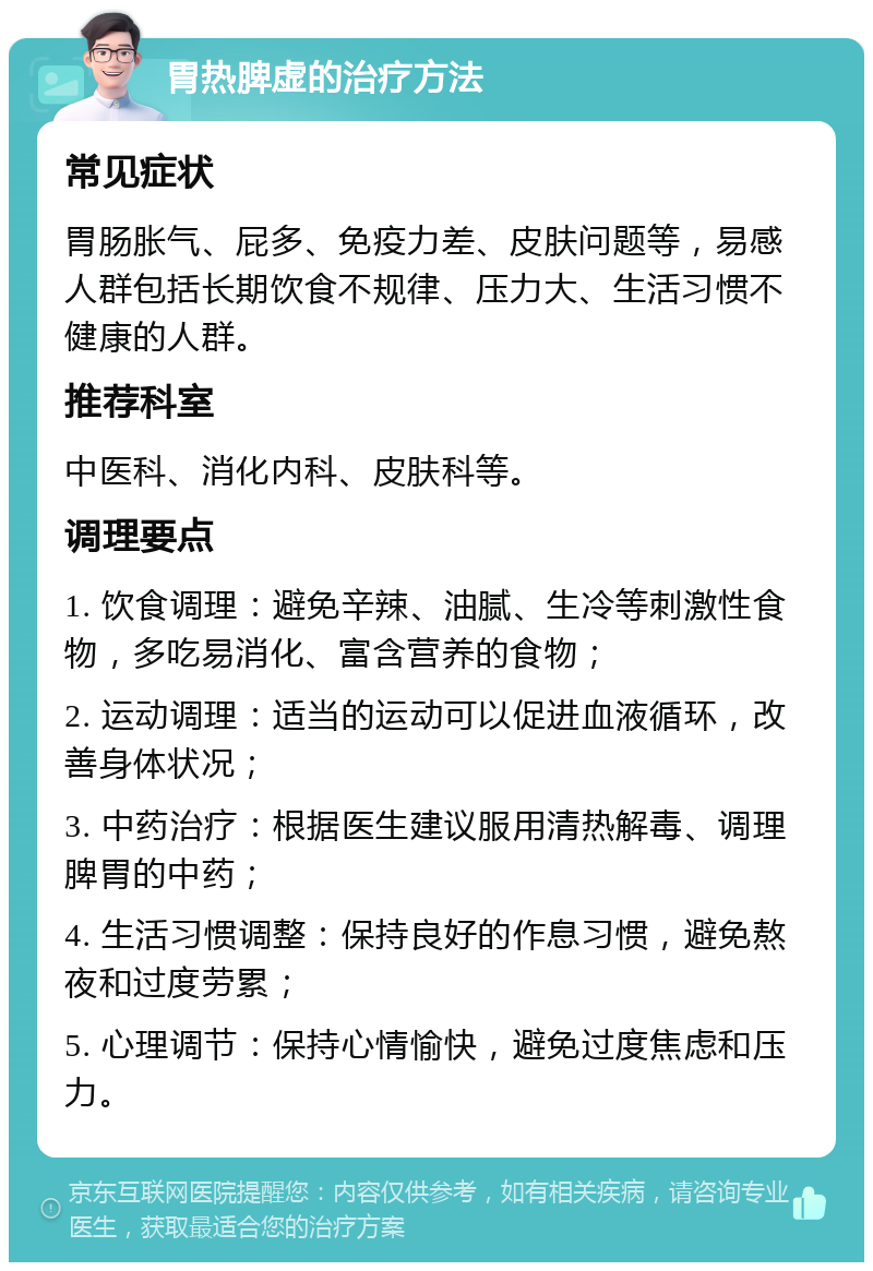 胃热脾虚的治疗方法 常见症状 胃肠胀气、屁多、免疫力差、皮肤问题等，易感人群包括长期饮食不规律、压力大、生活习惯不健康的人群。 推荐科室 中医科、消化内科、皮肤科等。 调理要点 1. 饮食调理：避免辛辣、油腻、生冷等刺激性食物，多吃易消化、富含营养的食物； 2. 运动调理：适当的运动可以促进血液循环，改善身体状况； 3. 中药治疗：根据医生建议服用清热解毒、调理脾胃的中药； 4. 生活习惯调整：保持良好的作息习惯，避免熬夜和过度劳累； 5. 心理调节：保持心情愉快，避免过度焦虑和压力。