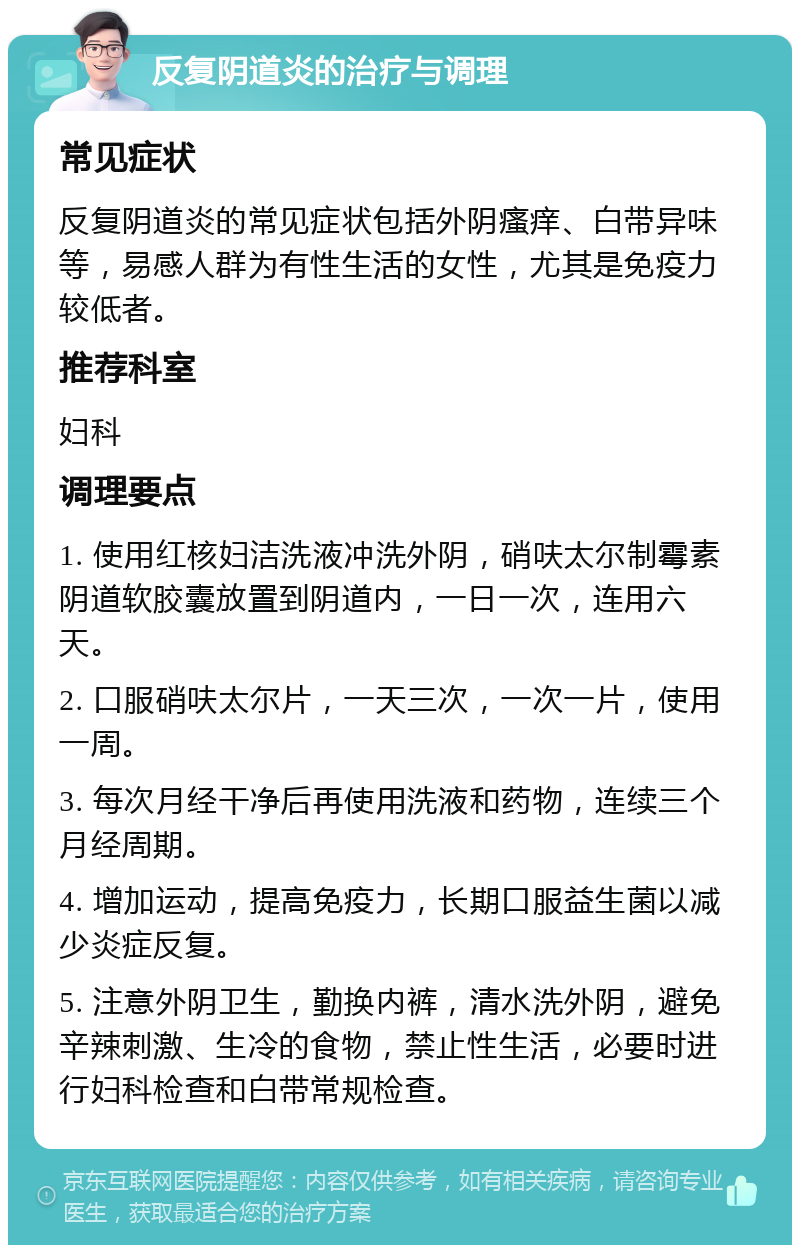 反复阴道炎的治疗与调理 常见症状 反复阴道炎的常见症状包括外阴瘙痒、白带异味等，易感人群为有性生活的女性，尤其是免疫力较低者。 推荐科室 妇科 调理要点 1. 使用红核妇洁洗液冲洗外阴，硝呋太尔制霉素阴道软胶囊放置到阴道内，一日一次，连用六天。 2. 口服硝呋太尔片，一天三次，一次一片，使用一周。 3. 每次月经干净后再使用洗液和药物，连续三个月经周期。 4. 增加运动，提高免疫力，长期口服益生菌以减少炎症反复。 5. 注意外阴卫生，勤换内裤，清水洗外阴，避免辛辣刺激、生冷的食物，禁止性生活，必要时进行妇科检查和白带常规检查。