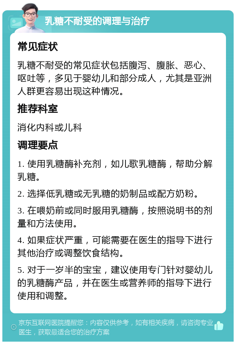 乳糖不耐受的调理与治疗 常见症状 乳糖不耐受的常见症状包括腹泻、腹胀、恶心、呕吐等，多见于婴幼儿和部分成人，尤其是亚洲人群更容易出现这种情况。 推荐科室 消化内科或儿科 调理要点 1. 使用乳糖酶补充剂，如儿歌乳糖酶，帮助分解乳糖。 2. 选择低乳糖或无乳糖的奶制品或配方奶粉。 3. 在喂奶前或同时服用乳糖酶，按照说明书的剂量和方法使用。 4. 如果症状严重，可能需要在医生的指导下进行其他治疗或调整饮食结构。 5. 对于一岁半的宝宝，建议使用专门针对婴幼儿的乳糖酶产品，并在医生或营养师的指导下进行使用和调整。