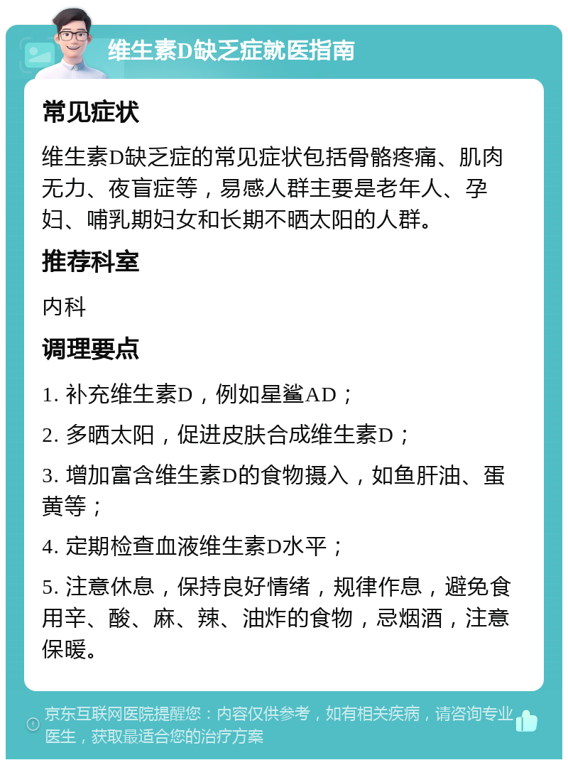 维生素D缺乏症就医指南 常见症状 维生素D缺乏症的常见症状包括骨骼疼痛、肌肉无力、夜盲症等，易感人群主要是老年人、孕妇、哺乳期妇女和长期不晒太阳的人群。 推荐科室 内科 调理要点 1. 补充维生素D，例如星鲨AD； 2. 多晒太阳，促进皮肤合成维生素D； 3. 增加富含维生素D的食物摄入，如鱼肝油、蛋黄等； 4. 定期检查血液维生素D水平； 5. 注意休息，保持良好情绪，规律作息，避免食用辛、酸、麻、辣、油炸的食物，忌烟酒，注意保暖。