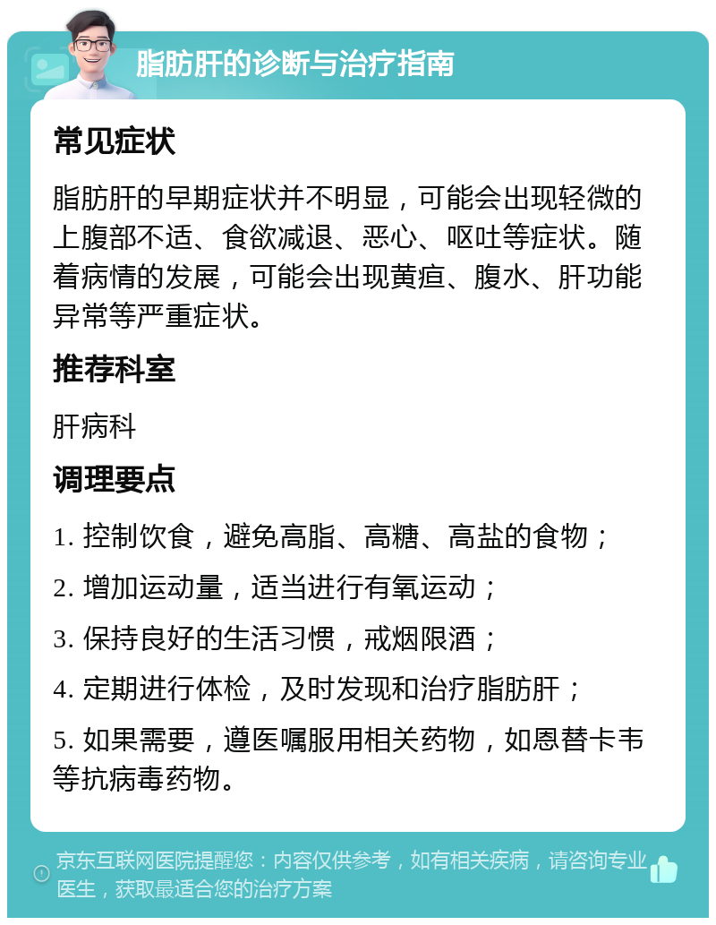 脂肪肝的诊断与治疗指南 常见症状 脂肪肝的早期症状并不明显，可能会出现轻微的上腹部不适、食欲减退、恶心、呕吐等症状。随着病情的发展，可能会出现黄疸、腹水、肝功能异常等严重症状。 推荐科室 肝病科 调理要点 1. 控制饮食，避免高脂、高糖、高盐的食物； 2. 增加运动量，适当进行有氧运动； 3. 保持良好的生活习惯，戒烟限酒； 4. 定期进行体检，及时发现和治疗脂肪肝； 5. 如果需要，遵医嘱服用相关药物，如恩替卡韦等抗病毒药物。