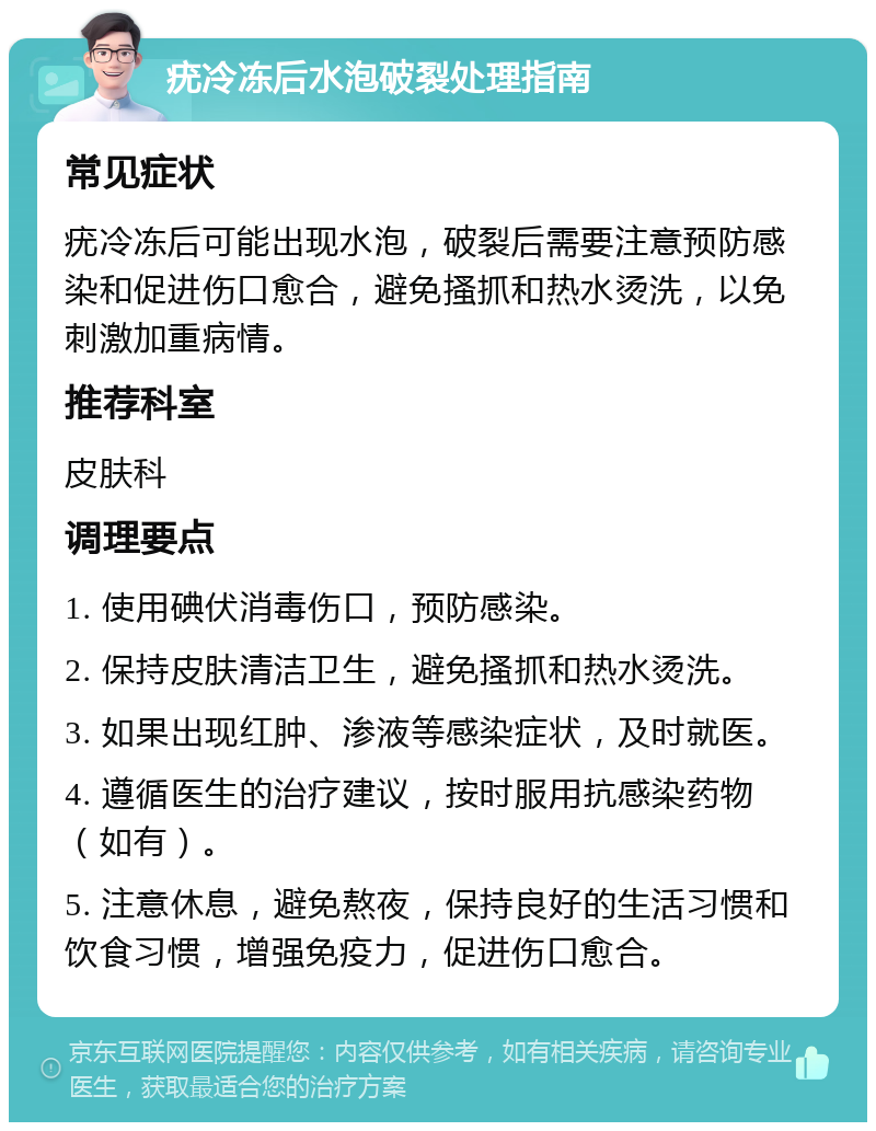 疣冷冻后水泡破裂处理指南 常见症状 疣冷冻后可能出现水泡，破裂后需要注意预防感染和促进伤口愈合，避免搔抓和热水烫洗，以免刺激加重病情。 推荐科室 皮肤科 调理要点 1. 使用碘伏消毒伤口，预防感染。 2. 保持皮肤清洁卫生，避免搔抓和热水烫洗。 3. 如果出现红肿、渗液等感染症状，及时就医。 4. 遵循医生的治疗建议，按时服用抗感染药物（如有）。 5. 注意休息，避免熬夜，保持良好的生活习惯和饮食习惯，增强免疫力，促进伤口愈合。