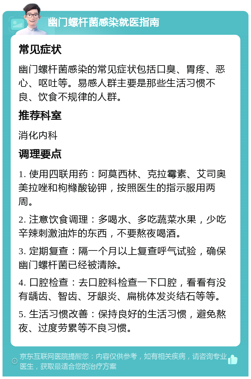 幽门螺杆菌感染就医指南 常见症状 幽门螺杆菌感染的常见症状包括口臭、胃疼、恶心、呕吐等。易感人群主要是那些生活习惯不良、饮食不规律的人群。 推荐科室 消化内科 调理要点 1. 使用四联用药：阿莫西林、克拉霉素、艾司奥美拉唑和枸橼酸铋钾，按照医生的指示服用两周。 2. 注意饮食调理：多喝水、多吃蔬菜水果，少吃辛辣刺激油炸的东西，不要熬夜喝酒。 3. 定期复查：隔一个月以上复查呼气试验，确保幽门螺杆菌已经被清除。 4. 口腔检查：去口腔科检查一下口腔，看看有没有龋齿、智齿、牙龈炎、扁桃体发炎结石等等。 5. 生活习惯改善：保持良好的生活习惯，避免熬夜、过度劳累等不良习惯。