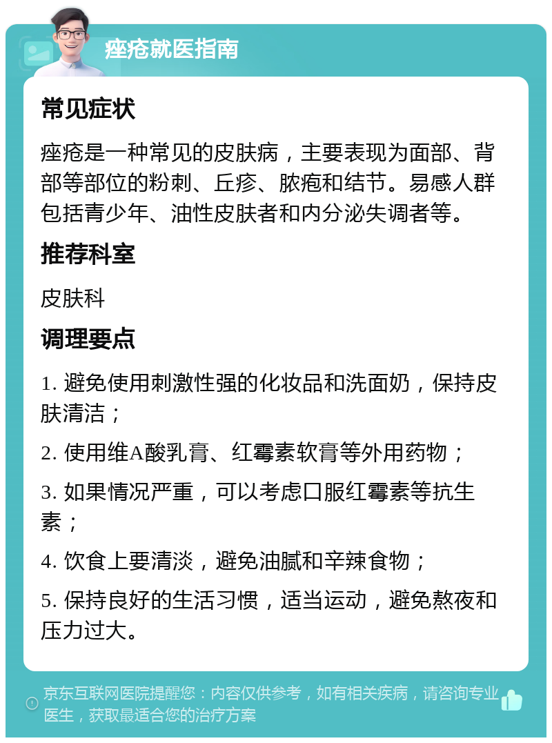 痤疮就医指南 常见症状 痤疮是一种常见的皮肤病，主要表现为面部、背部等部位的粉刺、丘疹、脓疱和结节。易感人群包括青少年、油性皮肤者和内分泌失调者等。 推荐科室 皮肤科 调理要点 1. 避免使用刺激性强的化妆品和洗面奶，保持皮肤清洁； 2. 使用维A酸乳膏、红霉素软膏等外用药物； 3. 如果情况严重，可以考虑口服红霉素等抗生素； 4. 饮食上要清淡，避免油腻和辛辣食物； 5. 保持良好的生活习惯，适当运动，避免熬夜和压力过大。